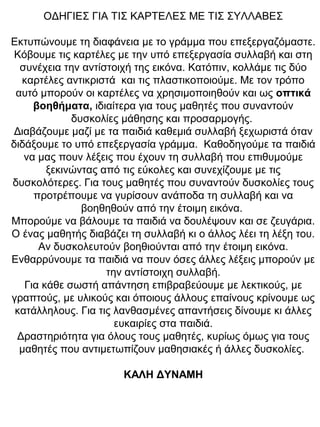 ΟΔΗΓΙΕΣ ΓΙΑ ΤΙΣ ΚΑΡΤΕΛΕΣ ΜΕ ΤΙΣ ΣΥΛΛΑΒΕΣ
Εκτυπώνουμε τη διαφάνεια με το γράμμα που επεξεργαζόμαστε.
Κόβουμε τις καρτέλες με την υπό επεξεργασία συλλαβή και στη
συνέχεια την αντίστοιχή της εικόνα. Κατόπιν, κολλάμε τις δύο
καρτέλες αντικριστά και τις πλαστικοποιούμε. Με τον τρόπο
αυτό μπορούν οι καρτέλες να χρησιμοποιηθούν και ως οπτικά
βοηθήματα, ιδιαίτερα για τους μαθητές που συναντούν
δυσκολίες μάθησης και προσαρμογής.
Διαβάζουμε μαζί με τα παιδιά καθεμιά συλλαβή ξεχωριστά όταν
διδάξουμε το υπό επεξεργασία γράμμα. Καθοδηγούμε τα παιδιά
να μας πουν λέξεις που έχουν τη συλλαβή που επιθυμούμε
ξεκινώντας από τις εύκολες και συνεχίζουμε με τις
δυσκολότερες. Για τους μαθητές που συναντούν δυσκολίες τους
προτρέπουμε να γυρίσουν ανάποδα τη συλλαβή και να
βοηθηθούν από την έτοιμη εικόνα.
Μπορούμε να βάλουμε τα παιδιά να δουλέψουν και σε ζευγάρια.
Ο ένας μαθητής διαβάζει τη συλλαβή κι ο άλλος λέει τη λέξη του.
Αν δυσκολευτούν βοηθιούνται από την έτοιμη εικόνα.
Ενθαρρύνουμε τα παιδιά να πουν όσες άλλες λέξεις μπορούν με
την αντίστοιχη συλλαβή.
Για κάθε σωστή απάντηση επιβραβεύουμε με λεκτικούς, με
γραπτούς, με υλικούς και όποιους άλλους επαίνους κρίνουμε ως
κατάλληλους. Για τις λανθασμένες απαντήσεις δίνουμε κι άλλες
ευκαιρίες στα παιδιά.
Δραστηριότητα για όλους τους μαθητές, κυρίως όμως για τους
μαθητές που αντιμετωπίζουν μαθησιακές ή άλλες δυσκολίες.
ΚΑΛΗ ΔΥΝΑΜΗ
 