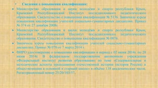 • Сведения о повышении квалификации:
 Министерство образования и науки молодёжи и спорта республики Крым,
Крымский Республиканский Институт последипломного педагогического
образования. Свидетельство о повышении квалификации № 5136. Закончила курсы
повышения квалификации учителей социально-гуманитарных дисциплин. Приказ
№ 374 от 27 декабря 2008г.
 Министерство образования и науки молодёжи и спорта республики Крым,
Крымский Республиканский Институт последипломного педагогического
образования. Свидетельство о повышении квалификации № 0076.
 Закончила курсы повышения квалификации учителей социально-гуманитарных
дисциплин. Приказ № 070 от 7 марта 2014 г.
 ФИРО удостоверение о повышении квалификации в период с 02 июня 2014г. по 28
июня 2014г. В федеральном государственном автономном учреждении
«Федеральный институт развития образования» по теме «Содержательные и
методические аспекты преподавания отечественной истории (история России) и
обществознания в основной и старшей школе» в объёме 138 академических часов.
Регистрационный номер 25/20/103/57.
 