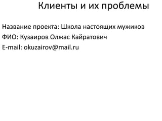 Клиенты и их проблемы
Название проекта: Школа настоящих мужиков
ФИО: Кузаиров Олжас Кайратович
E-mail: okuzairov@mail.ru
 