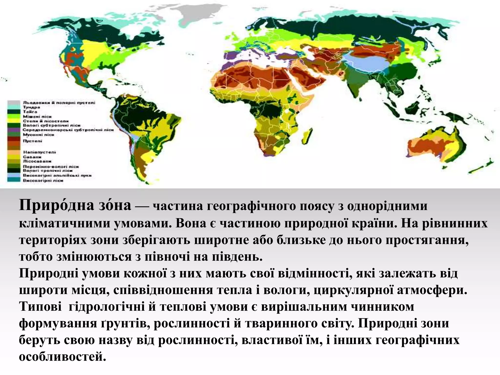 Приро́дна зо́на — частина географічного поясу з однорідними
кліматичними умовами. Вона є частиною природної країни. На рівнинних
територіях зони зберігають широтне або близьке до нього простягання,
тобто змінюються з півночі на південь.
Природні умови кожної з них мають свої відмінності, які залежать від
широти місця, співвідношення тепла і вологи, циркулярної атмосфери.
Типові гідрологічні й теплові умови є вирішальним чинником
формування ґрунтів, рослинності й тваринного світу. Природні зони
беруть свою назву від рослинності, властивої їм, і інших географічних
особливостей.
 