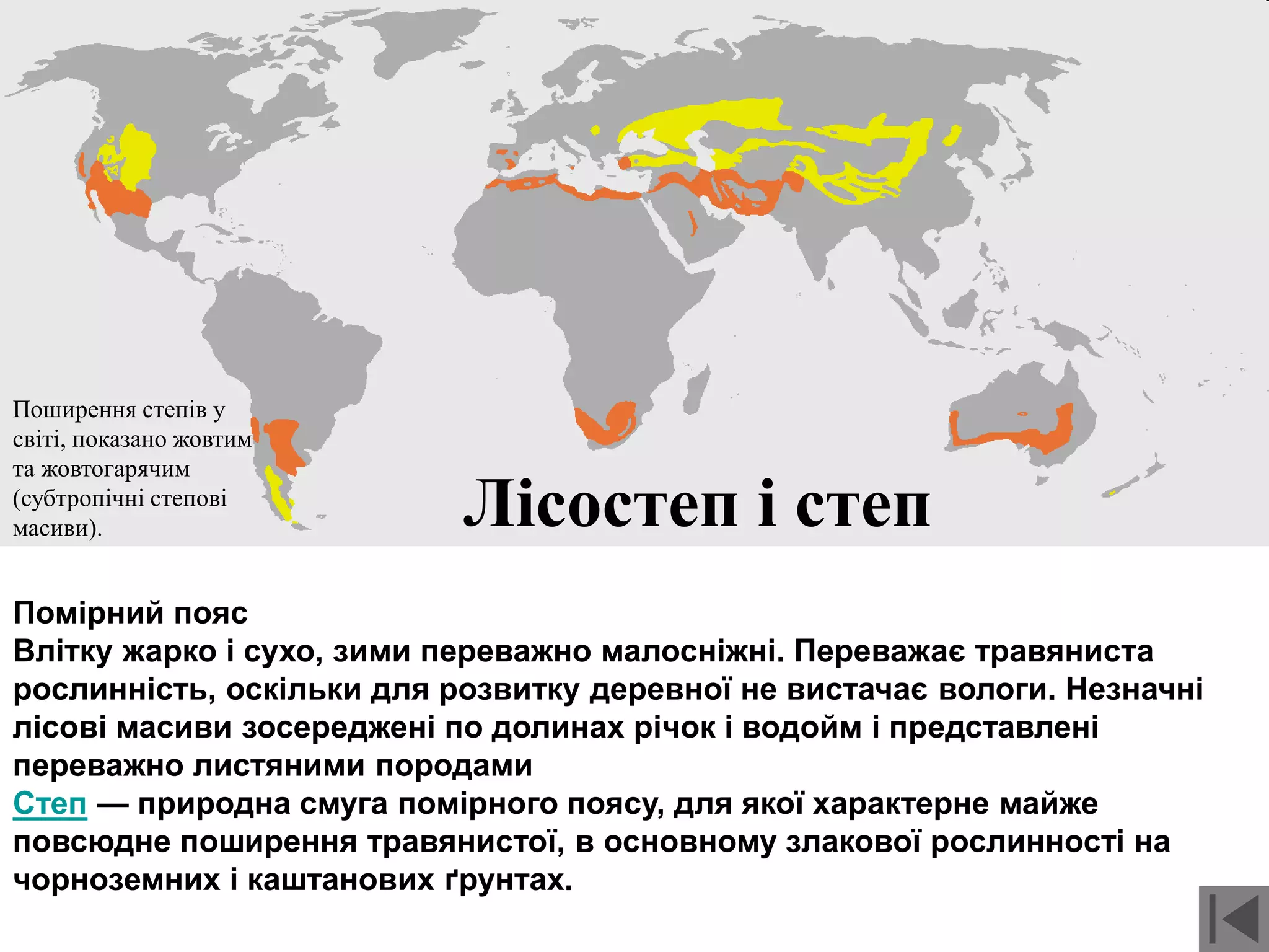Лісостеп і степ
Поширення степів у
світі, показано жовтим
та жовтогарячим
(субтропічні степові
масиви).
Помірний пояс
Влітку жарко і сухо, зими переважно малосніжні. Переважає травяниста
рослинність, оскільки для розвитку деревної не вистачає вологи. Незначні
лісові масиви зосереджені по долинах річок і водойм і представлені
переважно листяними породами
Степ — природна смуга помірного поясу, для якої характерне майже
повсюдне поширення травянистої, в основному злакової рослинності на
чорноземних і каштанових ґрунтах.
 