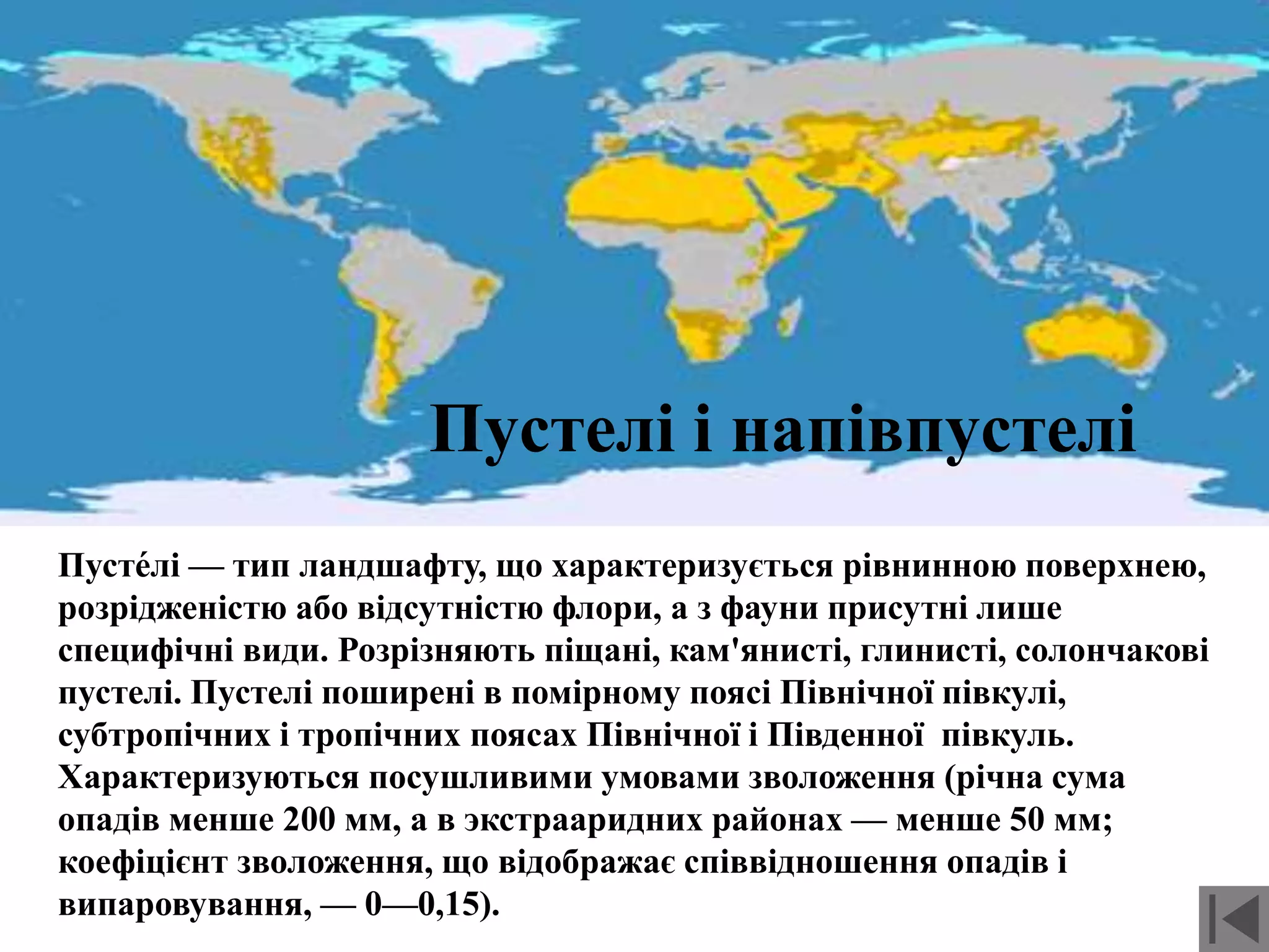 Пустелі і напівпустелі
Пусте́лі — тип ландшафту, що характеризується рівнинною поверхнею,
розрідженістю або відсутністю флори, а з фауни присутні лише
специфічні види. Розрізняють піщані, кам'янисті, глинисті, солончакові
пустелі. Пустелі поширені в помірному поясі Північної півкулі,
субтропічних і тропічних поясах Північної і Південної півкуль.
Характеризуються посушливими умовами зволоження (річна сума
опадів менше 200 мм, а в экстрааридних районах — менше 50 мм;
коефіцієнт зволоження, що відображає співвідношення опадів і
випаровування, — 0—0,15).
 