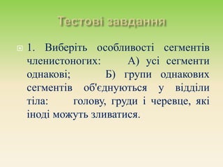  1. Виберіть особливості сегментів
членистоногих: А) усі сегменти
однакові; Б) групи однакових
сегментів об'єднуються у відділи
тіла: голову, груди і черевце, які
іноді можуть зливатися.
 