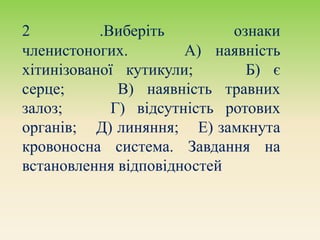 2 .Виберіть ознаки
членистоногих. А) наявність
хітинізованої кутикули; Б) є
серце; В) наявність травних
залоз; Г) відсутність ротових
органів; Д) линяння; Е) замкнута
кровоносна система. Завдання на
встановлення відповідностей.
 