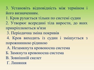 3. Установіть відповідність між терміном і
його визначенням.
1. Кров рухається тільки по системі судин
2. Утворює всередині тіла вирости, до яких
прикріплюються м'язи
3. Періодична зміна покривів
4. Кров виходить із судин і змішується з
порожнинною рідиною
А. Незамкнута кровоносна система
Б. Замкнута кровоносна система
В. Зовнішній скелет
Г. Линяння
 