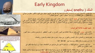 ‫الملك‬( snefru )‫سنيفرو‬
▪‫سمات‬‫افغريق‬ ‫قدامى‬:)‫سوريس‬)‫الفرعون‬ ‫والد‬ ‫الرابعة‬ ‫األسرة‬ ‫مؤسس‬‫الشهير‬‫خوفو‬‫األكبر‬ ‫الهرم‬ ‫باني‬.‫من‬ ‫حكم‬‫حوالي‬
)2613‫ق‬.‫م‬.‫حتى‬2589‫ق‬.‫م‬.(‫واسم‬"‫سن‬‫ي‬‫فر‬‫و‬"‫يعني‬" :‫الجمال‬ ‫صانع‬".
▪‫أرسل‬‫أسطوال‬‫ضخما‬‫إلى‬‫فينيقيا‬‫الستيراد‬‫خشب‬‫األرز‬‫النادر‬‫لعدم‬‫وجود‬‫أخشاب‬‫جيدة‬‫في‬‫مصر‬‫تصلح‬‫ألعمال‬
‫ات‬ ‫افنشا‬‫الكبيرة‬‫من‬‫أحرامات‬‫ومعابد‬،‫تحتاج‬‫إلى‬‫الكثير‬‫من‬‫الزحافات‬‫الخشبية‬‫والعوارض‬،‫وكذلك‬‫لبن‬‫ا‬‫السفن‬‫التي‬
‫نشطت‬‫صناعتها‬‫وركوبها‬‫للتبادل‬‫التجاري‬‫مع‬‫البالد‬‫الم‬‫ج‬‫اورة‬.‫ك‬‫م‬‫ا‬‫ع‬‫م‬‫ل‬‫ع‬‫ل‬‫ى‬‫تأمي‬‫ن‬‫حدو‬‫د‬‫مصر‬‫الغربية‬‫والجنوبية‬‫من‬
‫األعدا‬
▪.‫شيد‬‫لنفسه‬‫ثالثة‬‫أحرامات‬
▪:‫األول‬‫حرم‬‫ميدوم‬‫الذي‬‫يعتبر‬‫مرحلة‬‫انتقالية‬‫بين‬‫الهرم‬‫المدرج‬‫و‬‫الهرم‬‫الحقيقى‬,‫ثم‬‫حرمين‬‫بدحشور‬‫وحما‬‫الهرم‬
‫األحمر‬‫والهرم‬‫المائل‬.‫كما‬‫أنه‬
▪‫احتم‬‫باستخراج‬‫المعادن‬،‫مثل‬:‫النحاس‬‫والفيروز‬‫من‬‫سينا‬.‫تميزت‬‫فترة‬‫حكمه‬‫باالستقرار‬‫والعداله‬.
▪‫بارتفا‬ ‫ميدوم‬ ‫حرم‬ ‫بنا‬92‫ميل‬ ‫وبزاوية‬ ‫م‬35ًَ51ْ 50
▪‫بنا‬‫بارتفا‬ ‫المنحني‬ ‫الهرم‬102‫م‬‫تجزئة‬ ‫وتم‬‫ف‬ ‫تتغير‬ ‫ميله‬ ‫زاوية‬ ‫ان‬ ‫حيث‬ ‫المنتصف‬ ‫من‬ ‫جزئيين‬ ‫الي‬ ‫الهرم‬‫ي‬
‫السفلي‬ ‫عن‬ ‫العلوي‬ ‫الجز‬
▪‫بارتفا‬ ‫االحمر‬ ‫الهرم‬ ‫بنا‬ ‫تم‬104‫وقاعدته‬220‫وزاوية‬ ‫مربع‬ ‫متر‬‫ميله‬(22 '43 °)‫وترجع‬‫لطبقة‬ ‫باألحمر‬ ‫تسميته‬
‫حرمي‬ ‫بعد‬ ‫مصري‬ ‫حرم‬ ‫أكبر‬ ‫ثالث‬ ‫وحو‬ ،‫أحجارت‬ ‫تعلو‬ ‫التي‬ ‫الحمرا‬ ‫الصدأ‬‫خوفو‬‫وخفر‬
Early Kingdom
 