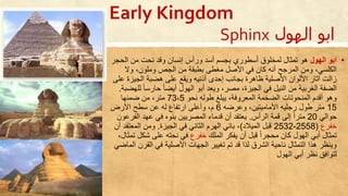 Sphinx ‫ا‬‫الهول‬ ‫بو‬
▪‫الهول‬ ‫ابو‬‫الح‬ ‫من‬ ‫نحت‬ ‫وقد‬ ‫إنسان‬ ‫ورأس‬ ‫أسد‬ ‫بجسم‬ ‫أسطوري‬ ‫لمخلوق‬ ‫تمثال‬ ‫حو‬‫جر‬
‫وال‬ ،‫وملون‬ ‫الجص‬ ‫من‬ ‫بطبقة‬ ‫مغطى‬ ‫األصل‬ ‫في‬ ‫كان‬ ‫أنه‬ ‫المرجح‬ ‫ومن‬ ،‫الكلسي‬
‫ويقع‬ ‫أذنيه‬ ‫إحدى‬ ‫بجانب‬ ‫ظاحرة‬ ‫األصلية‬ ‫األلوان‬ ‫آثار‬ ‫زالت‬‫الجيز‬ ‫حضبة‬ ‫على‬‫على‬ ‫ة‬
ً‫ا‬‫حارس‬ ً‫ا‬‫أيض‬ ‫الهول‬ ‫أبو‬ ‫ويعد‬ ،‫مصر‬ ،‫الجيزة‬ ‫في‬ ‫النيل‬ ‫من‬ ‫الغربية‬ ‫الضفة‬‫للهضبة‬.
‫نحو‬ ‫طوله‬ ‫يبلغ‬ ،‫المعروفة‬ ‫الضخمة‬ ‫المنحوتات‬ ‫أقدم‬ ‫وحو‬73،5‫ضمنها‬ ‫من‬ ،‫متر‬
15‫وعرضه‬ ،‫األماميتين‬ ‫رجليه‬ ‫طول‬ ‫متر‬6‫األرض‬ ‫سطح‬ ‫عن‬ ‫له‬ ‫ارتفا‬ ‫وأعلى‬ ،‫م‬
‫حوالي‬20‫الرأس‬ ‫قمة‬ ‫إلى‬ ً‫ا‬‫متر‬.‫الف‬ ‫عهد‬ ‫في‬ ‫بنوت‬ ‫المصريين‬ ‫قدما‬ ‫أن‬ ‫يعتقد‬‫رعون‬
‫خفر‬(2558-2532‫الميالد‬ ‫قبل‬)‫الجيزة‬ ‫في‬ ‫الثاني‬ ‫الهرم‬ ‫باني‬ ،.‫المعت‬ ‫ومن‬‫أن‬ ‫قد‬
‫الملك‬ ‫يفكر‬ ‫أن‬ ‫قبل‬ ً‫ا‬‫محجر‬ ‫كان‬ ‫الهول‬ ‫أبي‬ ‫تمثال‬‫خفر‬‫في‬‫شك‬ ‫على‬ ‫نحته‬،‫تمثال‬ ‫ل‬
‫الق‬ ‫في‬ ‫األصلية‬ ‫الجهات‬ ‫تغيير‬ ‫تم‬ ‫قد‬ ‫لذا‬ ‫الشرق‬ ‫ناحية‬ ‫التمثال‬ ‫حذا‬ ‫وينظر‬‫الماضي‬ ‫رن‬
‫الهول‬ ‫أبي‬ ‫نظر‬ ‫لتوافق‬
Early Kingdom
 