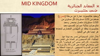 ‫٭‬‫مرحلة‬ ‫عن‬ ‫عبارة‬ ‫حتشبسوت‬ ‫ومعبد‬(‫مسرح‬)
‫من‬ ‫مستوى‬ ‫كل‬ ‫مستويات‬ ‫ثالث‬ ‫من‬ ‫ضخم‬
‫متصل‬ ‫مستويات‬ ‫الثالث‬‫ومعبد‬ ‫بمنحدر‬
‫نموذج‬ ‫بمثابة‬ ‫منتوحوتب‬‫معبد‬ ‫لتصميم‬
‫حتشبسوت‬‫لم‬ ‫المعمارى‬ ‫المهندس‬ ‫ان‬ ‫يعتقد‬‫عبدحا‬
‫المعبد‬ ‫فى‬ ‫دفن‬ ‫ايضا‬ ‫حو‬.
‫٭‬‫خالل‬‫عهد‬ ‫نهاية‬ ‫بعد‬ ‫مصر‬ ‫في‬ ‫المسيحية‬ ‫انتشار‬
‫أنقاض‬ ‫على‬ ‫للعبادة‬ ‫دير‬ ‫المسيحيون‬ ‫أقام‬ ، ‫البطالمة‬‫معبد‬
‫حتشبسوت‬.‫يسمى‬ ‫الدير‬ ‫كان‬"‫فويبأمون‬ ‫دير‬”.‫حذا‬ ‫كان‬
‫القرن‬ ‫حتى‬ ‫العبادة‬ ‫في‬ ‫يستخدم‬ ‫الدير‬11‫بزيارته‬ ‫وقام‬
‫المسيحيين‬ ‫القساوسة‬ ‫من‬ ‫العديد‬.‫المن‬ ‫سميت‬ ‫ثم‬‫بعد‬ ‫طقة‬
‫البحري‬ ‫الدير‬ ‫ذلك‬.‫منطقة‬ ‫القدما‬ ‫المصريون‬ ‫سمى‬
‫ب‬ ‫حتشبسوت‬ ‫معبد‬"‫سنة‬ ‫المليون‬ ‫بيت‬.
MID KINGDOM
‫حتشبسوت‬ ‫معبد‬
ж‫الجنائزية‬ ‫المعابد‬
 