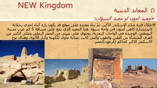 Ω‫الدين‬ ‫المعابد‬‫ية‬
‫خالل‬‫رحالت‬ ‫إحدى‬ ‫أثناء‬ ‫زاره‬ ‫يكون‬ ‫قد‬ ‫موقع‬ ‫على‬ ‫معبده‬ ‫بناء‬ ّ‫م‬‫ت‬ ،‫األكبر‬ ‫اإلسكندر‬ ‫حكم‬ ‫فترة‬‫ه‬
‫سيوة‬ ‫واحة‬ ‫في‬ ‫آمنون‬ ‫كاهن‬ ‫الستشارة‬.‫مسافة‬ ‫على‬ ‫يقع‬ ‫الذي‬ ‫المعبد‬ ‫هذا‬5‫مدينة‬ ‫غرب‬ ‫كم‬
‫الكثير‬ ‫وعلى‬ ‫الرملي‬ ‫الحجر‬ ‫من‬ ‫مبنى‬ ‫على‬ ‫يحتوي‬ ،‫البحرية‬ ‫الواحات‬ ‫في‬ ‫الوحيدة‬ ،‫البويطي‬‫من‬
‫اآللهة‬ ‫وكبار‬ ‫للكهنة‬ ‫مأوى‬ ‫بمثابة‬ ‫كانت‬ ‫والتي‬ ‫والطوب‬ ‫الطين‬ ‫من‬ ‫المنشأة‬ ‫الغرف‬.‫توج‬ ‫وهناك‬
‫كحاكم‬ ‫االكبر‬ ‫االسكندر‬(‫فرعون‬)‫لمصر‬.
‫التنبؤات‬ ‫معبد‬ ‫او‬ ‫امون‬ ‫معبد‬:
NEW Kingdom
 