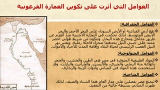 ‫الجغرافية‬ ‫العوامل‬:
‫تقع‬‫والبحر‬ ‫األحمر‬ ‫البحر‬ ‫على‬ ‫السوداء‬ ‫األرض‬ ‫أو‬ ‫الفراعنة‬ ‫أرض‬
‫الق‬ ‫منذ‬ ‫األجنبية‬ ‫التجارة‬ ‫في‬ ‫تحكمت‬ ‫لذلك‬ ،‫المتوسط‬ ‫األبيض‬‫عن‬ ‫دم‬
‫أخضر‬ ‫طولي‬ ‫شريط‬ ‫من‬ ‫وتتكون‬ ،‫البحار‬ ‫هذه‬ ‫ومخارج‬ ‫مداخل‬ ‫طريق‬
‫نه‬ ‫ويعتبر‬ ،‫رملية‬ ‫قاحلة‬ ‫صحراء‬ ‫يحدهما‬ ‫النيل‬ ‫جنبي‬ ‫على‬ ‫ممتد‬‫ر‬
‫واأل‬ ‫لألحياء‬ ‫المدن‬ ‫وإقامة‬ ‫البالد‬ ‫لحياة‬ ‫الرئيسي‬ ‫العصب‬ ‫النيل‬‫موات‬.
‫الجيولوجية‬ ‫العوامل‬:
‫المواد‬‫والحجر‬ ،‫والخشب‬ ‫الطين‬ ‫هي‬ ‫مصر‬ ‫في‬ ‫المتوفرة‬ ‫الطبيعية‬
‫و‬ ،‫والبازلت‬ ‫والجرانيت‬ ،‫واأللبستر‬ ،‫والجيري‬ ‫الرملي‬ ‫منه‬ ‫بأنواعه‬‫قد‬
‫والزخارف‬ ‫الزينة‬ ‫وأدوات‬ ‫المباني‬ ‫في‬ ‫المواد‬ ‫هذه‬ ‫استخدمت‬.
‫المناخية‬ ‫العوامل‬:
‫تتمتع‬‫هما‬ ‫العام‬ ‫مدار‬ ‫على‬ ‫بفصلين‬ ‫مصر‬‫الشتاء‬‫والصيف‬‫لذل‬ ،‫ك‬
‫التعقيد‬ ‫من‬ ‫خالية‬ ‫بسيطة‬ ‫المباني‬ ‫ظهرت‬.
‫الفرعوني‬ ‫العمارة‬ ‫تكوين‬ ‫على‬ ‫أثرت‬ ‫التي‬ ‫العوامل‬‫ة‬
 