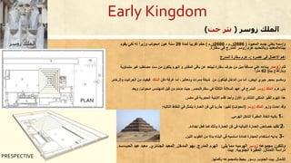 Early Kingdom
‫زوسر‬ ‫الملك‬(‫خت‬ ‫نثر‬)
‫ي‬ ‫واسمه‬‫المعبود‬ ‫جسد‬ ‫عني‬(2686‫ق‬.‫م‬-2600‫ق‬.‫م‬)‫حكم‬‫تقريبا‬‫لمدة‬29‫سنة‬‫يقوم‬ ‫لكي‬ ‫له‬ ‫وزيرا‬ ‫امحوتب‬ ‫عين‬
‫سقارة‬ ‫في‬ ‫المدرج‬ ‫زوسر‬ ‫هرم‬ ‫وبالتحديد‬ ‫ببناءالمعابد‬.
‫عصره‬ ‫في‬ ‫االعمال‬ ‫اهم‬:-‫المدرج‬ ‫سقارة‬ ‫هرم‬
‫قام‬‫زوسر‬‫المقابر‬ ‫باقي‬ ‫عن‬ ‫ليبتعد‬ ‫سقارة‬ ‫جرف‬ ‫من‬ ‫ميل‬ ‫مسافة‬ ‫علي‬ ‫ببناءه‬‫و‬‫الهرم‬‫متساوية‬ ‫غير‬ ‫مصاطب‬ ‫ست‬ ‫من‬ ‫يتكون‬
‫يبلغ‬ ‫وبارتفاع‬62‫مترا‬
‫من‬ ‫فيتكون‬ ‫الداخل‬ ‫من‬ ‫أما‬ ،‫أبيض‬ ‫جيري‬ ‫بحجر‬ ‫ومكسو‬‫دفن‬ ‫غرفة‬ ‫أما‬ ،‫ودهاليز‬ ‫ممرات‬ ‫شبكة‬‫الملك‬‫فبقيت‬‫والرخام‬ ‫الجرانيت‬ ‫من‬.
‫هرم‬ ‫بني‬‫الملك‬‫زو‬‫س‬‫ر‬‫سقارة‬ ‫في‬ ‫الثالثة‬ ‫الساللة‬ ‫عهد‬ ‫في‬ ‫المدرج‬/‫مصر‬.‫امحوتب‬ ‫المهندس‬ ‫بل‬ِ‫ق‬ ‫ن‬ِ‫م‬ َ‫م‬ّ‫م‬ُ‫ص‬ ‫حيث‬.‫و‬‫ي‬‫عد‬
‫مصر‬ ‫في‬ ‫الحجرية‬ ‫االبنية‬ ‫أقدم‬ ‫وأحد‬ ‫األول‬ َ‫التذكاري‬ ‫الملكي‬ ‫القبر‬ ‫الهرم‬ ‫هذا‬.
‫وزير‬ ‫احدث‬ ‫وقد‬‫الملك‬‫زوسر‬(‫امحوتب‬)‫التاليه‬ ‫النقاط‬ ‫في‬ ‫يتمثل‬ ‫العمارة‬ ‫فن‬ ‫في‬ ‫جذريا‬ ‫تغييرا‬:
1-‫الهرمي‬ ‫الشكل‬ ‫المقبرة‬ ‫اتخاذ‬ ‫باديه‬.
2-‫اجداده‬ ‫فعل‬ ‫كما‬ ‫وذلك‬ ‫العمارة‬ ‫فن‬ ‫في‬ ‫النباتيه‬ ‫العمارة‬ ‫خصائص‬ ‫تقليد‬.
3-‫اللبن‬ ‫الطوب‬ ‫من‬ ‫بدال‬ ‫البناء‬ ‫في‬ ‫اساسيه‬ ‫كمادة‬ ‫الحجارة‬ ‫استخدام‬ ‫بدايه‬.
‫مجموعه‬ ‫وتتكون‬‫زوسر‬‫يلي‬ ‫مما‬ ‫الهرميه‬:‫المدرج‬ ‫الهرم‬.‫المدخل‬ ‫بهو‬.‫الجن‬ ‫المعبد‬‫ائ‬‫زي‬.‫الحب‬ ‫عيد‬ ‫معبد‬-‫سد‬.
‫التمثال‬ ‫دراسة‬.‫الجنوبيه‬ ‫المقبرة‬.‫بيت‬
‫الشمال‬.‫الجنوب‬ ‫بيت‬.‫و‬‫بأكملها‬ ‫بالمجموعه‬ ‫يحيط‬ ‫سور‬.
PLAN
PRESPECTIVE
‫زوسر‬ ‫الملك‬
 