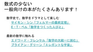 数式の少ない
一般向けの本がたくさんあります！
数学史で、数学をドラマとして楽しむ
サイモン・シン「フェルマーの最終定理」
E・T・ベル「数学をつくった人びと」
最新の数学に触れる
エドワード・フレンケル「数学の大統一に挑む」
ブライアン・グリーン「エレガントな宇宙」
 