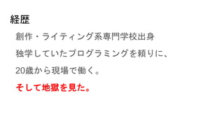 経歴
創作・ライティング系専門学校出身
独学していたプログラミングを頼りに、
20歳から現場で働く。
そして地獄を見た。
 