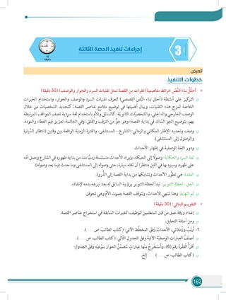 162
345
‫دقيقة‬
‫الثالثة‬ ‫ة‬ ّ‫الحص‬ ‫تنفيذ‬ ‫إجراءات‬
‫العرض‬
‫التنفيذ‬ ‫خطوات‬
»»)‫دقيقة‬ 30( )‫والوصف‬ ‫والحوار‬ ‫السرد‬ ‫تقنيات‬ ‫تمثل‬ ‫القصة‬ ‫من‬ ‫(فقرات‬ ‫مفاهيمية‬ ‫خرائط‬ ّ‫َّص‬‫ن‬‫ال‬ َ‫بناء‬ ُ‫ل‬ّ‫ل‬‫أح‬
÷÷‫الخبرات‬ ‫واستخدام‬ ،‫والحوار‬ ‫والوصف‬ ‫السرد‬ ‫تقنيات‬ ‫لتعرف‬ )‫القصصي‬ ‫ص‬َّ‫ن‬‫ال‬ ‫بناء‬ ‫(أحلل‬ ‫أنشطة‬ ‫على‬ ‫كيز‬‫التر‬
‫خالل‬ ‫من‬ ‫الشخصيات‬ ‫كتحديد‬ ،‫القصة‬ ‫عناصر‬ ‫مالمح‬ ‫توضيح‬ ‫في‬ ‫أهميتها‬ ‫وبيان‬ ،‫التقنيات‬ ‫هذه‬ ‫لمزج‬ ‫الخاصة‬
‫تبطة‬‫ر‬‫الم‬ ‫المواقف‬ ‫تصف‬ ‫سردية‬ ‫لغة‬ ‫باستخدام‬ ‫واألم‬ ‫كالسائق‬ :‫ة‬ّ‫ي‬‫الثانو‬ ‫ات‬َّ‫ي‬‫والشخص‬ ،‫والداخلي‬ ‫الخارجي‬ ‫الوصف‬
.‫والمودة‬ ‫العطاء‬ ‫قيم‬ ‫تعزيز‬ :‫الخاتمة‬ ‫وفي‬ ،‫والقلق‬ ‫الترقب‬ ‫من‬ ٌّ‫جو‬ ‫وهو‬ ‫القصة؛‬ ‫بداية‬ ‫في‬ ‫ائد‬ َّ‫الس‬ ِ‫الجو‬ ‫بتوضيح‬ ،‫بهم‬
÷÷‫يارة‬ َّ‫الس‬ ‫(انتظار‬ ‫وقتين‬ ‫بين‬ ‫الواقعة‬ ‫ة‬ّ‫ي‬‫الزمن‬ ‫والفترة‬ ،‫المستشفى‬ – ‫الشارع‬ :‫والزماني‬ ‫المكاني‬ ‫اإلطار‬ ‫وتحديد‬ ‫وصف‬
.)‫المستشفى‬ ‫إلى‬ ‫والوصول‬
÷÷.‫األحداث‬ ‫إظهار‬ ‫في‬ ‫الوصفية‬ ‫اللغة‬ ‫ودور‬
÷÷‫ه‬ّ‫م‬‫أ‬‫وحمل‬‫الشارع‬‫في‬‫ظهوره‬‫بداية‬‫من‬‫منذ‬‫ا‬ًّ‫ي‬‫زمن‬‫متسلسلة‬‫األحداث‬‫بإيراد‬،‫الحبكة‬‫إلى‬ ً‫وصول‬:‫والحكاية‬‫السرد‬‫لغة‬
.)‫له‬‫و‬‫وص‬ ‫بعد‬ ‫فيما‬ ‫حدث‬ ‫وما‬ ‫المستشفى‬ ‫إلى‬ ‫له‬‫و‬‫وص‬ ‫حتى‬ ،‫سيارة‬ ‫تقله‬ ‫أن‬ ‫ا‬ً‫منتظر‬ ‫الليل‬ ‫في‬ ‫بها‬ ‫وسيره‬ ،‫ظهره‬ ‫على‬
÷÷.‫روة‬ُّ‫الذ‬ ‫إلى‬ ‫القصة‬ ‫بداية‬ ‫من‬ ‫وتشابكها‬ ‫األحداث‬ ‫ر‬ ُّ‫تطو‬ ‫هي‬ :‫العقدة‬
÷÷.‫إلنقاذه‬ ‫بدمه‬ ‫تبرعه‬ ‫بعد‬ ‫له‬ ‫السائق‬ ‫برؤية‬ ‫التنوير‬ ‫لحظة‬ ‫تبدأ‬ :‫التنوير‬ ‫لحظة‬ - ‫الحل‬
÷÷.‫تحوقل‬ ‫وهي‬ ِّ‫م‬‫األ‬ ‫بصوت‬ ‫القصة‬ ‫وتتوقف‬ ،‫األحداث‬ ‫تنتهي‬ ‫وهنا‬ :‫النهاية‬ ‫ثم‬
»»)‫دقيقة‬ 30( :‫البنائي‬ ‫التقويـم‬
÷÷.‫القصة‬ ‫عناصر‬ ‫استخراج‬ ‫في‬ ‫السابقة‬ ‫الخبرات‬ ‫لتوظيف‬ ‫المتعلمين‬ ‫قبل‬ ‫من‬ ‫عمل‬ ‫ورقة‬ ‫إعداد‬
÷÷:‫التحليل‬ ‫أسئلة‬ ‫ومن‬
.).......... ‫ص‬ :‫الطالب‬ ‫(كتاب‬ :‫اآلتي‬ ‫َّط‬‫ط‬‫المخ‬ َ‫فق‬َ‫و‬ َ‫األحداث‬ ،‫مالئي‬ُ‫وز‬ ُ‫ب‬ّ‫ت‬‫ر‬َ‫أ‬ -1
÷÷.).......... ‫ص‬ :‫الطالب‬ ‫(كتاب‬ :‫الي‬َّ‫ت‬‫ال‬ ِ‫الجدول‬ َ‫فق‬َ‫و‬ َ‫اآلتية‬ ‫ة‬ّ‫ي‬‫الوصف‬ ِ‫بارات‬ِ‫الع‬ ُ‫ف‬ّ‫ن‬‫أص‬
÷÷:ِ‫دول‬َ‫الج‬ َ‫فق‬َ‫و‬ ِ‫ه‬ْ‫ي‬‫ع‬ْ‫بنو‬ َ‫الحوار‬ ُ‫ن‬َّ‫تضم‬َ‫ت‬ ٍ‫بارات‬ِ‫ع‬ ‫ها‬ْ‫ن‬ِ‫م‬ ُ‫ج‬ِ‫ر‬ْ‫خ‬‫ست‬َ‫أ‬‫و‬ ،)6( َ‫رقم‬ َ‫ة‬‫ر‬ْ‫ق‬‫ْف‬‫ل‬‫ا‬ ُ‫أ‬‫أقر‬
÷÷.‫إلخ‬ .......... ).......... ‫ص‬ :‫الطالب‬ ‫(كتاب‬
 