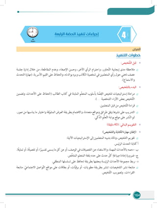164
445
‫دقيقة‬
‫الرابعة‬ ‫ة‬ ّ‫الحص‬ ‫تنفيذ‬ ‫إجراءات‬
‫العرض‬
‫التنفيذ‬ ‫خطوات‬
»»:‫َّلخيص‬‫ت‬‫ال‬ ‫قبل‬
÷÷‫جلسة‬ ‫إدارة‬ ‫خالل‬ ‫من‬ ،‫المقاطعة‬ ‫وعدم‬ ،‫اإلصغاء‬ ‫وحسن‬ ،‫اآلخر‬ ‫الرأي‬ ‫واحترام‬ ،‫حاور‬َّ‫ت‬‫ال‬ ‫إيجابية‬ ‫مدى‬ ‫مالحظة‬
‫التحدث‬ ‫(مهارة‬ .‫األسرية‬ ‫القيم‬ ‫على‬ ‫والحفاظ‬ ،‫بوالدته‬ ‫وبره‬ ‫الكاتب‬ ‫شخصية‬ ‫في‬ ‫المتعلمين‬ ‫رأي‬ ‫حول‬ ‫ذهني‬ ‫عصف‬
.)‫واالستماع‬
»»:‫بالتلخيص‬ ‫البدء‬
÷÷‫وتضمين‬ ،‫األحداث‬ ‫على‬ ‫(الحفاظ‬ ‫الطالب‬ ‫كتاب‬ ‫في‬ ‫المثبتة‬ ‫ّم‬‫ل‬‫المتع‬ ‫بأسلوب‬ ‫ة‬ َّ‫ص‬ِ‫الق‬ ‫تلخيص‬ ‫إستراتيجيات‬ ‫مراعاة‬
.)........ ‫الشخصية‬ ‫اآلراء‬ ‫بعض‬ ‫لخيص‬َّ‫ت‬‫ال‬
÷÷.‫المتعلمين‬ ‫قبل‬ ‫من‬ ‫لخيص‬َّ‫ت‬‫ال‬ ‫قراءة‬
÷÷.‫صور‬ ‫من‬ ‫يناسبها‬ ‫ما‬ ‫واختيار‬ ‫قة‬ّ‫المشو‬ ‫العرض‬ ‫بطريقة‬ ‫واالهتمام‬ ،‫متعددة‬ ‫ومواقع‬ ‫طرائق‬ ‫وفق‬ ‫نشرها‬ ‫على‬ ‫التدريب‬
.‫الذَّكي‬ ‫ُّم‬‫ل‬‫ع‬ّ‫ت‬‫ال‬ ‫بوابة‬ ‫موقع‬ ‫على‬ ‫شر‬َّ‫ن‬‫ال‬ ‫ثم‬
»»)‫دقيقة‬ 40( :‫البنائي‬ ‫التقويـم‬
»»)‫والتلخيص‬ ‫الكتابة‬ ‫مهارة‬ ‫(إتقان‬
÷÷:‫اآلتية‬ ‫اإلستراتيجيات‬ ‫إلى‬ ‫المتعلمين‬ ‫بتنبيه‬ ‫وذلك‬ ،‫التلخيص‬ ‫تقويم‬
.‫الرئيس‬ ‫الحدث‬ ‫كتابة‬ ‫أ‬
. ً‫تمثيل‬‫أو‬، ً‫تفصيل‬‫أو‬،‫ا‬ً‫تفسير‬‫يسمى‬‫ما‬‫كل‬‫عن‬‫أو‬،‫الوصف‬‫في‬‫التفصيالت‬‫عن‬‫واالستغناء‬،‫المهمة‬‫باألحداث‬‫دعمه‬- ‫ب‬
.‫ص‬ِّ‫خ‬‫المل‬ ‫المتعلم‬ ‫بلغة‬ ‫حده‬ ‫على‬ ‫حدث‬ ّ‫كل‬ ِ‫ياغة‬ ِ‫ص‬ ‫إعادة‬ ‫ضرورة‬ -‫ج‬
.‫المنطقي‬ ‫تسلسلها‬ ‫على‬ ‫تحافظ‬ ‫بطريقة‬ ‫ببعضها‬ ‫ئيسة‬‫ر‬‫ال‬ ‫األحداث‬ ‫مجموعة‬ ‫ربط‬ - ‫د‬
÷÷‫متابعة‬ . ّ‫االجتماعي‬ ‫واصل‬َّ‫ت‬‫ال‬ ‫مواقع‬ ‫على‬ ‫بطاقات‬ ‫أو‬ ،‫ات‬َّ‫ي‬‫برق‬ ‫أو‬ -‫مطويات‬ ‫بطريقة‬ ‫تنشر‬ :‫التلخيصات‬ ‫نشر‬ ‫متابعة‬
.‫لخيص‬َّ‫ت‬‫ال‬ ‫وتصويب‬ ،‫القراءات‬
 