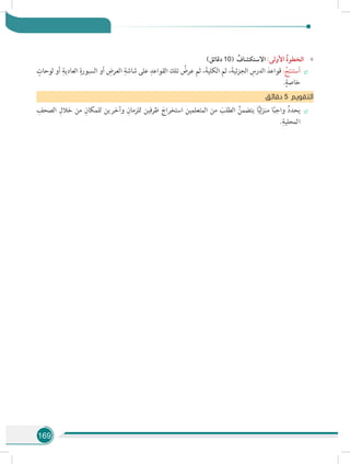 169
»»)‫دقائق‬ 10( ُ‫االستكشاف‬ :‫األولى‬ ُ‫ة‬‫الخطو‬
÷÷
ٍ‫لوحات‬ ‫أو‬ ِ‫العادية‬ ِ‫السبورة‬ ‫أو‬ ِ‫العرض‬ ِ‫شاشة‬ ‫على‬ ِ‫القواعد‬ ‫تلك‬ ُ‫عرض‬ ‫ثم‬ ،َ‫الكلية‬ ‫ثم‬ ،َ‫الجزئية‬ ِ‫الدرس‬ َ‫قواعد‬ : ُ‫أستنتج‬
.ٍ‫خاصة‬
‫ق‬‫دقائ‬ 5 ‫التقويم‬
÷÷
ِ‫الصحف‬ ِ‫خالل‬ ‫من‬ ِ‫للمكان‬ ‫وآخرين‬ ِ‫للزمان‬ ‫ظرفين‬ َ‫استخراج‬ ‫المتعلمين‬ ‫من‬ َ‫الطلب‬ ُ‫يتضمن‬ ‫ا‬ًّ‫ي‬‫ل‬‫ز‬‫من‬ ‫ا‬ً‫ب‬‫واج‬ ُ‫د‬‫يحد‬
.ِ‫المحلية‬
 