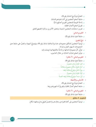 171
÷÷.)3( ‫رقم‬ ِ‫النشاط‬ َ‫مع‬ ‫ا‬ًّ‫ي‬‫فرد‬ ُ‫التعامل‬
÷÷. ِ‫للنشاط‬ ‫هم‬ِ‫تنفيذ‬ ِ‫أثناء‬ ‫في‬ ‫المتعلمين‬ ِ‫م‬‫المعل‬ ُ‫متابعة‬
÷÷.‫ا‬ًّ‫ي‬‫ذات‬ ‫هم‬ِ‫أعمال‬ ِ‫م‬‫لتقوي‬ ‫للمتعلمين‬ ِ‫الفرصة‬ ُ‫إتاحة‬
÷÷.ِ‫الطلبة‬ ِ‫ألعمال‬ ِ‫م‬‫المعل‬ ُ‫تقويم‬
÷÷.‫للتعلم‬ ‫دافعيتهم‬ ‫وإثارة‬ ،‫اآلخرين‬ ‫وتحفيز‬ ،‫السليمة‬ ‫المتعلمين‬ ‫استجابات‬ ‫تعزيز‬
»»:‫البنائي‬ ‫التقويـم‬
÷÷.)3( ‫رقم‬ ِ‫نشاط‬ ِ‫تنفيذ‬ ُ‫متابعة‬
»»: ِ‫التطبيق‬ ُ‫تابع‬
÷÷ِ‫عمل‬ ِ‫متابعة‬ ‫على‬ ُ‫والعمل‬ ،ِ‫المهمة‬ ُ‫وتوضيح‬ ،)4( ‫رقم‬ ِ‫نشاط‬ ِ‫لمناقشة‬ ٍ‫خماسية‬ ٍ‫مجموعات‬ ِ‫لتشكيل‬ َ‫المتعلمين‬ ُ‫ه‬‫توجي‬
.‫وإثرائه‬ ِ‫العمل‬ ِ‫لتسهيل‬ ‫المجموعات‬
÷÷.‫إليه‬ ‫توصلت‬ ‫فيما‬ ‫ها‬ِ‫مناقشت‬ ُ‫وإتاحة‬ ،‫ها‬ِ‫نتاجات‬ ٍ‫مجموعة‬ ِّ‫كل‬ ُ‫ض‬ْ‫عر‬
÷÷. ِ‫الحاسوب‬ ِ‫خالل‬ ‫من‬ ِ‫النشاط‬ ِ‫إجابات‬ ِ‫م‬‫المعل‬ ُ‫عرض‬
»»)‫دقائق‬ 7( :‫البنائي‬ ‫التقويـم‬
÷÷.)4( ‫رقم‬ ِ‫نشاط‬ ِ‫تنفيذ‬ ُ‫متابعة‬
÷÷............................... ٌ‫منصوب‬ ٍ‫زمان‬ ُ‫ظرف‬ : َ‫قبل‬
÷÷............................... ُ‫وعالمة‬ ٌ‫منصوب‬ ٍ‫مكان‬ ُ‫ظرف‬ :َ‫م‬‫أما‬
÷÷............................... ‫رفعه‬ ُ‫وعالمة‬ ٌ‫ع‬‫مرفو‬ ٌ‫فاعل‬ :ٌ‫م‬‫يو‬
÷÷............................... ٌ‫منصوب‬ ٍ‫زمان‬ ُ‫ظرف‬ : ً‫ليل‬
÷÷............................... ُ‫الضمة‬ ‫ه‬ِ‫رفع‬ ُ‫وعالمة‬ ٌ‫ع‬‫مرفو‬ ‫مبتدأ‬ : ُ‫ليل‬
»»:‫واألنشطة‬ ‫األساليب‬
÷÷.)5( ‫رقم‬ ِ‫النشاط‬ َ‫مع‬ ‫ا‬ًّ‫ي‬‫فرد‬ ُ‫التعامل‬
÷÷.‫وتعزيزها‬ ‫أداءاتهم‬ ُ‫وتقويم‬ ،ِ‫الطلبة‬ َ‫أعمال‬ ِ‫م‬‫المعل‬ ‫متابعة‬
»»)‫دقائق‬ 7( :‫البنائي‬ ‫التقويـم‬
÷÷.)5( ‫رقم‬ ِ‫نشاط‬ ِ‫تنفيذ‬ ُ‫متابعة‬
‫ق‬‫دقائ‬ 5 ‫التقويم‬
÷÷.ٍ‫مكان‬ ‫ومثلهما‬ ٍ‫زمان‬ ْ‫ظرفي‬ ُ‫تتضمن‬ ٍ‫بحرية‬ ٍ‫رحلة‬ ‫عن‬ ٍ‫فقرة‬ ِ‫كتابة‬ ‫إلى‬ ‫المتعلمين‬ ُ‫ه‬‫توجي‬
 