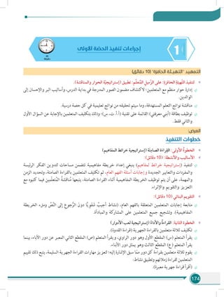 174
145
‫دقيقة‬
‫األولى‬ ‫ة‬ ّ‫الحص‬ ‫تنفيذ‬ ‫إجراءات‬
)‫دقائق‬ 10( ‫الحافزة‬ ‫التهيـئة‬ ‫التمهيد‬
»».)‫والمناقشة‬ ‫الحوار‬ ‫ة‬ّ‫ي‬‫(إستراتيج‬ ‫تطبيق‬ :‫م‬ّ‫ل‬‫ع‬ُ‫الم‬ ِ‫ّميل‬‫ز‬‫ال‬ ‫على‬ :ِ‫الحافزة‬ ِ‫ّهيئة‬‫ت‬‫ال‬ ‫لتنفيذ‬
÷÷‫إلى‬ ‫واإلحسان‬ ‫البر‬ ‫وأساليب‬ ،‫الدرس‬ ‫بداية‬ ‫في‬ ‫المدرجة‬ ‫الصور‬ ‫مضمون‬ ‫الكتشاف‬ ‫المتعلمين؛‬ ‫مع‬ ‫منظم‬ ‫حوار‬ ‫إدارة‬
.‫الوالدين‬
÷÷.‫درسية‬ ‫حصة‬ ‫كل‬ ‫في‬ ‫تعليمية‬ ‫نواتج‬ ‫من‬ ‫تحقيقه‬ ‫سيتم‬ ‫وما‬ ،‫المستهدفة‬ ‫التعلم‬ ‫نواتج‬ ‫مناقشة‬
÷÷‫األول‬ ‫السؤال‬ ‫عن‬ ‫باإلجابة‬ ‫المتعلمين‬ ‫بتكليف‬ ‫وذلك‬ ‫س)؛‬ ،‫ت‬ .‫(أ.أ‬ ‫تقنية‬ ‫على‬ ‫القائمة‬ )‫معرفتي‬ ‫(أبني‬ ‫بطاقة‬ ‫توظيف‬
.‫فقط‬ ‫والثاني‬
:‫العرض‬
‫التنفيذ‬ ‫خطوات‬
»»)‫المفاهيم‬ ‫خرائط‬ ‫(إستراتيجية‬ ‫َة‬‫ت‬ِ‫الصام‬ ‫ة‬َ‫راء‬ِ‫الق‬ :‫األولى‬ ُ‫ة‬‫الخطو‬
»»:)‫دقائق‬ 10( :‫واألنشطة‬ ‫األساليب‬
÷÷‫ئيسة‬‫ر‬‫ال‬ ‫الفكر‬ ‫لتدوين‬ ‫مساحات‬ ‫تتضمن‬ ‫مفاهيمية‬ ‫خريطة‬ ‫إعداد‬ ‫ينبغي‬ )‫لمفاهيم‬ ‫خرائط‬ ‫(إستراتيجية‬ ‫لتنفيذ‬
‫الزمن‬ ‫وتحديد‬ ،‫الصامتة‬ ‫بالقراءة‬ ‫المتعلمين‬ ‫تكليف‬ ‫ثم‬ ،‫العام‬ ‫الفهم‬ ‫أسئلة‬ ‫وإجابات‬ ‫الجديدة‬ ‫والتعابير‬ ‫والمفردات‬
‫مع‬ ‫كتبوه‬ ‫فيما‬ ‫ّمين‬‫ل‬‫تع‬ُ‫الم‬ ُ‫ناقشة‬ُ‫م‬ ‫يتبعها‬ ،‫الصامتة‬ ‫القراءة‬ ‫أثناء‬ ‫المفاهيمية‬ ‫الخريطة‬ ‫توظيف‬ ‫يتم‬ ‫أن‬ ‫على‬ ،‫والمهمة‬
.‫واإلثراء‬ ‫والتقويم‬ ‫التعزيز‬
»»:)‫دقائق‬ 10( ‫البنائي‬ ‫التقويم‬
÷÷‫الخريطة‬ ‫وملء‬ ِّ‫ص‬َّ‫ن‬‫ال‬ ‫لى‬ِ‫إ‬ ِ‫جوع‬ُّ‫الر‬ َ‫دون‬ ‫ا‬ًّ‫ي‬ ِ‫و‬َ‫ف‬ َ‫ش‬ ُ‫أجيب‬ ‫(نشاط‬ ،‫العام‬ ‫بالفهم‬ ‫المتعلقة‬ ‫المتعلمين‬ ‫إجابات‬ ‫متابعة‬
.‫والمبادأة‬ ‫المشاركة‬ ‫على‬ ‫المتعلمين‬ ‫جميع‬ ‫وتشجيع‬ .)‫المفاهيمية‬
»»)‫األدوار‬ ‫لعب‬ ‫(إستراتيجية‬ ُ‫واألداء‬ ُ‫ة‬‫القراء‬ :‫الثانية‬ ‫الخطوة‬
÷÷.)‫القدوة‬ ‫(قراءة‬ ‫الجهرية‬ ‫بالقراءة‬ ‫متعلمين‬ ‫ثالثة‬ ‫تكليف‬
÷÷‫بينما‬ ،‫اآلباء‬ ‫دور‬ ‫عن‬ ‫المعبر‬ ‫الثاني‬ ‫المقطع‬ )‫(ص‬ ‫المتعلم‬ ‫ويقرأ‬ ،‫الراوي‬ ‫دور‬ ‫وهو‬ ‫األول‬ ‫المقطع‬ )‫(س‬ ‫المتعلم‬ ‫يقرأ‬
.‫األبناء‬ ‫دور‬ ‫يمثل‬ ‫وهو‬ ‫الثالث‬ ‫المقطع‬ )‫(ع‬ ‫المتعلم‬ ‫يقرأ‬
÷÷‫تقييم‬ ‫ذلك‬ ‫يتبع‬ ،‫السليمة‬ ‫الجهرية‬ ‫القراءة‬ ‫مهارات‬ ‫لتعزيز‬ ‫إليه؛‬ ‫اإلشارة‬ ‫سبق‬ ‫ا‬ّ‫م‬‫م‬ ‫دور‬ ‫كل‬ ‫بقراءة‬ ‫متعلمين‬ ‫ثالثة‬ ‫يقوم‬
:‫نشاط‬‫وتطبيق‬‫زمالئهم‬‫لقراءة‬‫المتعلمين‬
÷÷.)‫معبرة‬ ‫جهرية‬ ‫قراءة‬ ‫(أقرأ‬
 