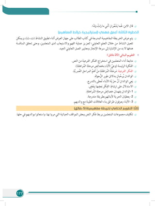 177
÷÷.‫ا‬ً‫لد‬‫و‬ ُ‫لت‬‫ز‬ ‫ما‬ ‫ني‬َّ‫ن‬‫أ‬ ِ‫ران‬ُ‫ع‬ ْ‫ش‬َ‫ي‬ ‫ما‬ُ‫ه‬ :‫االبن‬ ‫قال‬
)‫المفاهيم‬ ‫خرائط‬ ‫(إستراتيجية‬ ‫فهمي‬ ‫أعمق‬ :‫الثالثة‬ ‫الخطوة‬
÷÷‫ويمكن‬،)‫ث‬،‫(ت‬‫النشاط‬‫تطبيق‬‫أثناء‬‫العرض‬‫جهاز‬‫على‬‫الطالب‬‫كتاب‬‫في‬‫المدرجة‬‫المفاهيمية‬‫الخريطة‬‫عرض‬‫يتم‬
‫المنافسة‬ ‫تحقق‬ ‫وحتى‬ ،‫المتعلمين‬ ‫لدى‬ ‫واالستيعاب‬ ‫الفهم‬ ‫عملية‬ ‫لتعزيز‬ ‫ني؛‬‫و‬‫التعا‬ ‫التعلم‬ ‫خالل‬ ‫من‬ ‫النشاط‬ ‫تفعيل‬
.‫الجيد‬ ‫ني‬‫و‬‫التعا‬ ‫العمل‬ ‫ومعايير‬ ‫اإلنجاز‬ ‫سرعة‬ ‫إلى‬ ‫اإلشارة‬ ‫من‬ ‫بد‬ ‫ال‬ ‫هدفها‬
»»:)‫دقائق‬ 20( ‫البنائي‬ ‫التقويم‬
÷÷.‫النص‬ ‫من‬ ‫الفرعية‬ ‫الفكر‬ ‫استخراج‬ ‫في‬ ‫المتعلمين‬ ‫أداء‬ ‫متابعة‬
÷÷.)ِ‫راهقة‬ُ‫م‬‫ال‬ ِ‫مرحلة‬ ِ‫ص‬ِ‫بخصائ‬ ِ‫اآلباء‬ ُ‫(وعي‬ ‫ئيسة‬‫ر‬‫ال‬ ‫الفكرة‬
÷÷.ِ‫ة‬َّ‫ي‬‫مر‬ُ‫ع‬‫ال‬ ِ‫المراحل‬ ِّ‫أهم‬ ْ‫من‬ ِ‫ة‬َ‫ق‬َ‫راه‬ُ‫م‬‫ال‬ ُ‫لة‬َ‫رح‬َ‫م‬ :‫الفرعية‬ ‫الفكر‬
÷÷.ِ‫لة‬‫و‬‫ج‬ُّ‫الر‬ ِ‫طور‬ ‫بدالئل‬ ِ‫بان‬ِّ‫رح‬ُ‫ي‬ ‫الوالدان‬
÷÷.‫بالتدرج‬ ‫عطى‬ُ‫ت‬ ‫األبناء‬ ‫ة‬ّ‫ي‬ ّ‫حر‬ َّ‫أن‬ ِ‫الوالدان‬ ‫ي‬ِ‫ع‬َ‫ي‬
÷÷. ٍ‫ض‬ْ‫ع‬َ‫ب‬ِ‫ب‬ ‫ها‬ ِ‫عض‬َ‫ب‬ ِ‫َر‬‫ك‬ِ‫الف‬ ِ‫ارتباط‬ ‫على‬ ‫االستدالل‬
÷÷.ِ‫راهقة‬ُ‫الم‬ ِ‫مرحلة‬ َ‫ص‬ِ‫خصائ‬ ِ‫يفهمان‬ ِ‫الدان‬َ‫-الو‬1
÷÷.‫متدرجة‬ ‫بطريقة‬ ‫ألبنائهم‬ ‫الحرية‬ ‫يعطيان‬ -2
÷÷.‫والديهم‬ ‫مع‬ ‫الطيبة‬ ‫العالقات‬ ‫بناء‬ ‫طرائق‬ ‫يعرفون‬ ‫األبناء‬ -3
)‫دقائق‬ 5( )‫مفاهيمية‬ ‫(خريطة‬ ‫الختامي‬ ‫التقويم‬ :‫ا‬ ً‫ثالث‬
÷÷.‫حلها‬‫في‬‫بوالديهم‬‫واستعانوا‬،‫بها‬‫مروا‬‫التي‬‫الحياتية‬‫المواقف‬‫ببعض‬‫النص‬‫فكر‬‫بربط‬‫المتعلمين‬‫مجموعات‬‫تكليف‬
 