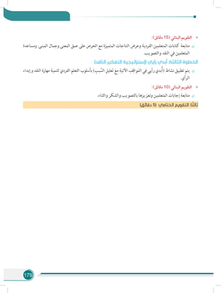 179
»»:)‫دقائق‬ 15( ‫البنائي‬ ‫التقويم‬
÷÷‫ومساعدة‬ .‫المبنى‬ ‫وجمال‬ ‫المعنى‬ ‫عمق‬ ‫على‬ ‫الحرص‬ ‫مع‬ ‫المتميزة‬ ‫النتاجات‬ ‫وعرض‬ ‫الفردية‬ ‫المتعلمين‬ ‫كتابات‬ ‫متابعة‬
.‫والتصويب‬ ‫النقد‬ ‫في‬ ‫المتعلمين‬
)‫الناقد‬ ‫التفكير‬ ‫(إستراتيجية‬ ‫رأيي‬ ‫بدي‬ُ‫أ‬ :‫الثالثة‬ ‫الخطوة‬
÷÷‫وإبداء‬ ‫النقد‬ ‫مهارة‬ ‫لتنمية‬ ‫الفردي‬ ‫التعلم‬ ‫بأسلوب‬ ) ِ‫بب‬ َّ‫الس‬ ِ‫عليل‬َ‫ت‬ َ‫مع‬ ِ‫اآلتية‬ ِ‫ف‬ِ‫واق‬َ‫م‬‫ال‬ ‫في‬ ‫رأيي‬ ‫بدي‬ُ‫أ‬( ‫نشاط‬ ‫تطبيق‬ ‫يتم‬
.‫الرأي‬
»»:)‫دقائق‬ 10( ‫البنائي‬ ‫التقويم‬
÷÷.‫والثناء‬ ‫والشكر‬ ‫بالتصويب‬ ‫وتعزيزها‬ ‫المتعلمين‬ ‫إجابات‬ ‫متابعة‬
)‫دقائق‬ 5( ‫الختامي‬ ‫التقويم‬ :‫ا‬ ً‫ثالث‬
 