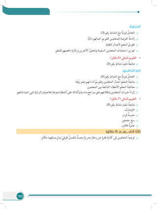 185
: ُ‫الخطوة‬
÷÷.)3( ‫رقم‬ ِ‫النشاط‬ َ‫مع‬ ‫ا‬ًّ‫ي‬‫فرد‬ ُ‫التعامل‬
÷÷.‫ا‬ًّ‫ي‬‫ذات‬ ‫هم‬ِ‫أعمال‬ ِ‫م‬‫لتقوي‬ ‫للمتعلمين‬ ِ‫الفرصة‬ ُ‫إتاحة‬
÷÷.ِ‫الطلبة‬ ِ‫ألعمال‬ ِ‫م‬‫المعل‬ ُ‫تقويم‬
÷÷.‫للتعلم‬ ‫دافعيتهم‬ ‫وإثارة‬ ‫اآلخرين‬ ُ‫وتحفيز‬ ‫السليمة‬ ‫المتعلمين‬ ‫استجابات‬ ‫تعزيز‬
»»:)‫دقائق‬ 5( ‫البنائي‬ ‫التقويم‬
÷÷.)3( ‫رقم‬ ِ‫نشاط‬ ِ‫تنفيذ‬ ُ‫متابعة‬
: ِ‫التطبيق‬ ‫تابع‬
÷÷.)5( ‫رقم‬ ِ‫النشاط‬ َ‫مع‬ ‫ا‬ًّ‫ي‬‫فرد‬ ُ‫التعامل‬
÷÷.‫ها‬ُ‫وتعزيز‬ ‫أداءاتهم‬ ُ‫وتقويم‬ ‫المتعلمين‬ َ‫أعمال‬ ِ‫م‬‫المعل‬ ُ‫متابعة‬
÷÷.‫المتعلمين‬ ‫بين‬ ‫الشائعة‬ َ‫األخطاء‬ ِ‫م‬‫المعل‬ ُ‫معالجة‬
÷÷.‫احتياجاتهم‬‫تلبي‬ ٍ‫وإثرائية‬ ٍ‫عالجية‬ ٍ‫متنوعة‬ ٍ‫أنشطة‬‫على‬‫كذلك‬‫و‬ ٍ‫مناسبة‬ َ‫مراجع‬‫على‬‫بإطالعهم‬‫المتعلمين‬ ِ‫خبرات‬ ُ‫إثراء‬
»»:)‫دقائق‬ 7( ‫البنائي‬ ‫التقويم‬
÷÷.)5( ‫رقم‬ ِ‫نشاط‬ ِ‫تنفيذ‬ ُ‫متابعة‬
÷÷: ُ‫اإلجابات‬
÷÷.ٍ‫قراء‬ ُ‫خمسة‬
÷÷. ٍ‫حصص‬ َ‫سبع‬
÷÷. ٍ‫طالب‬ ُ‫ة‬‫عشر‬
)‫دقائق‬ 5( ‫التقــــــويـــم‬ :‫ا‬ ً‫ثالث‬
÷÷.ٍ‫مكان‬ ‫ومثلهما‬ ٍ‫زمان‬ ْ‫ظرفي‬ ُ‫تتضمن‬ ُ‫بحيث‬ ٍ‫بحرية‬ ٍ‫رحلة‬ ‫عن‬ ٍ‫فقرة‬ ِ‫كتابة‬ ‫إلى‬ ‫المتعلمين‬ ُ‫ه‬‫توجي‬
 