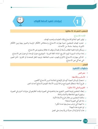 188
145
‫دقيقة‬
‫األولى‬ ‫ة‬ ّ‫الحص‬ ‫تنفيذ‬ ‫إجراءات‬
)‫دقائق‬ 5( ‫التهيـئة‬ ‫التمهيد‬
:‫لالستماع‬ ‫اإلعداد‬
÷÷.‫الهدف‬ ‫وتحديد‬ ‫التعليمات‬ ‫بإلقاء‬ ‫لالستماع‬ ‫المالئم‬ ‫الجو‬ ‫توفير‬
÷÷‫األفكار‬ ‫وبين‬ ‫بينها‬ ‫والتمييز‬ ‫ئيسة‬‫ر‬‫ال‬ ‫األفكار‬ ‫واستخالص‬ ،‫االستماع‬ ‫مهارات‬ ‫تنمية‬ :‫للمتعلمين‬ ‫الهدف‬ ‫تحديد‬
.‫األحداث‬ ‫من‬ ‫سلسلة‬ ‫ومتابعة‬ ،‫الثانوية‬
÷÷.‫االستماع‬ ‫نص‬ ‫بمحتوى‬ ‫عالقة‬ ‫له‬ ‫موقف‬ ‫أو‬ ‫قصة‬ ‫أو‬ ‫بأسئلة‬ ‫الطالب‬ ‫دافعية‬ ‫إثارة‬ ‫ويمكن‬
÷÷.‫االستماع‬ ‫نص‬ ‫عنوان‬ ‫ثم‬ ،‫الوحدة‬ ‫عنوان‬ :‫الموضوع‬ – ‫العربية‬ ‫اللغة‬ :‫المادة‬ ،‫التاريخ‬ ،‫اليوم‬ :‫السبورة‬ ‫بيانات‬ ‫إعداد‬
÷÷‫الصور‬ ‫تأمل‬ - ‫القارئ‬ ‫أو‬ ‫للمتحدث‬ ‫النظر‬ ‫توجيه‬ ،‫المقاطعة‬ ‫تجنب‬ ،‫بالهدوء‬ ‫االلتزام‬ :‫االستماع‬ ‫بمهارات‬ ‫التذكير‬
.‫االستماع‬ ‫نص‬ ‫تحاكي‬ ‫التي‬
‫العرض‬
‫التنفيذ‬ ‫خطوات‬
»»‫النص‬ ‫نحو‬
»»:‫واألنشطة‬ ‫األساليب‬
÷÷.‫كالصور‬ ‫االستماع‬ ‫لدرس‬ ‫المالئمة‬ ‫اإليضاح‬ ‫كوسائل‬ ‫المعينة‬ ‫الوسائل‬ ‫استعمال‬
÷÷.‫النص‬ ‫أحداث‬ ‫الستنتاج‬ ‫للتوصل‬ ‫األسئلة؛‬ ‫تيب‬‫ر‬‫ت‬ ‫مراعاة‬ ‫مع‬ ‫الصورة‬ ‫استنطاق‬ ‫أسئلة‬ ‫طرح‬
»»:)‫دقائق‬ 10( ‫البنائي‬ ‫التقويم‬
÷÷،‫الصورة‬ ‫في‬ ‫أخرى‬ ‫جزئيات‬ ‫إلى‬ ‫أنظارهم‬ ‫لفت‬‫و‬ ،‫الصورة‬ ‫في‬ ‫نه‬‫و‬‫يشاهد‬ ‫عما‬ ‫الشفوي‬ ‫للتعبير‬ ‫فرصة‬ ‫المتعلمين‬ ‫إعطاء‬
.‫والدقة‬ ‫واالنتباه‬ ‫المالحظة‬ ‫لديهم‬ ‫ويقوي‬
÷÷:‫اآلتية‬ ‫األسئلة‬ ‫طرح‬ ‫خالل‬ ‫من‬ ‫المتعلمين‬ ‫مناقشة‬
÷÷‫السابقة؟‬ ‫الصورة‬ ‫في‬ ‫تقرأ‬ ‫ماذا‬
÷÷‫تكبر؟‬ ‫عندما‬ ‫بممارستها‬ ‫ترغب‬ ‫التي‬ ‫المهنة‬ ‫ما‬
÷÷‫المهنة؟‬ ‫هذه‬ ‫اخترت‬ ‫لم‬
÷÷‫العمل‬ ‫على‬ ‫يحث‬ ‫ا‬ً‫ف‬‫شري‬ ‫ا‬ً‫ث‬‫حدي‬ ‫أو‬ ‫قرآنية‬ ‫آية‬ ‫هات‬
 