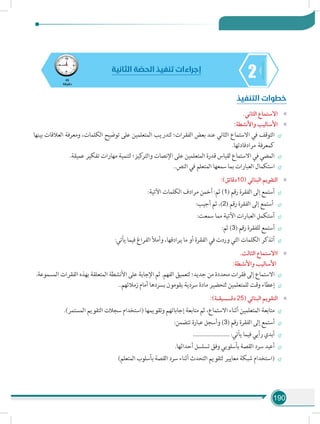 190
245
‫دقيقة‬
‫الثانية‬ ‫ة‬ ّ‫الحص‬ ‫تنفيذ‬ ‫إجراءات‬
‫التنفيذ‬ ‫خطوات‬
»».‫الثاني‬ ‫االستماع‬
»»:‫واألنشطة‬ ‫األساليب‬
÷÷‫بينها‬ ‫العالقات‬ ‫ومعرفة‬ ،‫الكلمات‬ ‫توضيح‬ ‫على‬ ‫المتعلمين‬ ‫لتدريب‬ ‫الفقرات؛‬ ‫بعض‬ ‫عند‬ ‫الثاني‬ ‫االستماع‬ ‫في‬ ‫التوقف‬
.‫مرادفادتها‬ ‫كمعرفة‬
÷÷.‫عميقة‬ ‫تفكير‬ ‫مهارات‬ ‫لتنمية‬ ‫كيز؛‬‫والتر‬ ‫اإلنصات‬ ‫على‬ ‫المتعلمين‬ ‫قدرة‬ ‫لقياس‬ ‫االستماع‬ ‫في‬ ‫المضي‬
÷÷..‫النص‬ ‫في‬ ‫المتعلم‬ ‫سمعها‬ ‫بما‬ ‫العبارات‬ ‫استكمال‬
»»:)‫دقائق‬10( ‫البنائي‬ ‫التقويم‬
÷÷:‫اآلتية‬ ‫الكلمات‬ ‫مرادف‬ ‫أخمن‬ :‫ثم‬ )1( ‫رقم‬ ‫الفقرة‬ ‫إلى‬ ‫أستمع‬
÷÷:‫أجيب‬ ‫ثم‬ ،)2( ‫رقم‬ ‫الفقرة‬ ‫إلى‬ ‫أستمع‬
÷÷:‫سمعت‬ ‫مما‬ ‫اآلتية‬ ‫العبارات‬ ‫أستكمل‬
÷÷:‫ثم‬ )3( ‫رقم‬ ‫للفقرة‬ ‫أستمع‬
÷÷:‫يأتي‬ ‫فيما‬ ‫الفراغ‬ ‫وأمأل‬ ،‫يرادفها‬ ‫ما‬ ‫أو‬ ‫الفقرة‬ ‫في‬ ‫وردت‬ ‫التي‬ ‫الكلمات‬ ‫أتذكر‬
»».‫الثالث‬ ‫ااالستماع‬
:‫واألنشطة‬ ‫األساليب‬
÷÷.‫المسموعة‬ ‫الفقرات‬ ‫بهذه‬ ‫المتعلقة‬ ‫األنشطة‬ ‫على‬ ‫اإلجابة‬ ‫ثم‬ .‫الفهم‬ ‫لتعميق‬ ‫جديد؛‬ ‫من‬ ‫محددة‬ ‫فقرات‬ ‫إلى‬ ‫االستماع‬
÷÷..‫زمالئهم‬ ‫أمام‬ ‫بسردها‬ ‫يقومون‬ ‫سردية‬ ‫مادة‬ ‫لتحضير‬ ‫للمتعلمين‬ ‫وقت‬ ‫إعطاء‬
»»:)‫دقــــيقـة‬ 25( ‫البنائي‬ ‫التقويم‬
÷÷.)‫المستمر‬ ‫التقويم‬ ‫سجالت‬ ‫(استخدام‬ ‫وتقويمها‬ ‫إجاباتهم‬ ‫متابعة‬ ‫ثم‬ ،‫االستماع‬ ‫أثناء‬ ‫المتعلمين‬ ‫متابعة‬
÷÷:‫تتضمن‬ ‫عبارة‬ ‫وأسجل‬ )3( ‫رقم‬ ‫الفقرة‬ ‫إلى‬ ‫أستمع‬
÷÷......................... :‫يأتي‬ ‫فيما‬ ‫رأيي‬ ‫أبدي‬
÷÷.‫أحداثها‬ ‫تسلسل‬ ‫وفق‬ ‫بأسلوبي‬ ‫القصة‬ ‫سرد‬ ‫أعيد‬
÷÷)‫المتعلم‬ ‫بأسلوب‬ ‫القصة‬ ‫سرد‬ ‫أثناء‬ ‫التحدث‬ ‫لتقويم‬ ‫معايير‬ ‫شبكة‬ ‫(استخدام‬
 