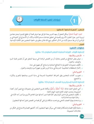 196
145
‫دقيقة‬
‫األولى‬ ‫ة‬ ّ‫الحص‬ ‫تنفيذ‬ ‫إجراءات‬
)‫(5دقائق‬ ‫الحافزة‬ ‫التهيئة‬ ‫د‬‫التمهي‬
‫مضامين‬ ‫يحمل‬ )‫(فيديو‬ ‫مقطع‬ ‫أو‬ ‫قصة‬ ‫عرض‬ ‫منها‬ ‫طرائق‬ ‫بعدة‬ ‫للدرس‬ ‫يمهد‬ ‫أن‬ ‫للمعلم‬ ‫يمكن‬ :ُ‫ة‬‫الحافز‬ ُ‫هيئة‬ّ‫ت‬‫ال‬ ‫لتنفيذ‬
‫بر‬ ‫في‬ ‫أنشودة‬ ‫إلى‬ ‫االستماع‬ ‫أو‬ .‫واآلباء‬ ‫لألبناء‬ ‫مستمرة‬ ‫نجاحات‬ ‫تحقيق‬ ‫في‬ ‫وأهميته‬ ‫األسري‬ ‫التعاون‬ ‫حول‬ ‫تدور‬ ‫تربوية‬
.‫اإلبداعية‬ ‫الكتابة‬ ‫نحو‬ ‫المتعلمين‬ ‫دافعية‬ ‫يثير‬ ‫منظم‬ ‫نقاش‬ ‫ذلك‬ ‫يتبع‬ .‫الحكيم‬ ‫الذكر‬ ‫من‬ ‫آليات‬ ‫مسجل‬ ‫شريط‬ ‫أو‬ ‫الوالدين‬
‫العرض‬
‫التنفيذ‬ ‫خطوات‬
)‫دقائق‬ 10( ‫التعاوني‬ ‫التعلم‬ ‫ة‬ َ‫ت‬ ِ‫الصام‬ ‫ة‬ َ‫راء‬ ِ‫الق‬ ‫األولى‬ ‫الخطوة‬
»»:‫واألنشطة‬ ‫األساليب‬
÷÷‫السرد‬ ‫تقنية‬ ‫تتضمن‬ ‫أن‬ ‫على‬ ‫المتعلم‬ ‫درسها‬ ‫التي‬ ‫الرافدة‬ ‫القصص‬ ‫من‬ ‫أو‬ ،‫مختارة‬ ‫قصص‬ ‫من‬ ‫المقاطع‬ ‫بعض‬ ‫عرض‬
.‫والحوار‬ ‫والوصف‬
÷÷.‫حدة‬ ‫على‬ ‫مفهوم‬ ‫كل‬ ‫واستنتاج‬ ،‫المختارة‬ ‫المقاطع‬ ‫بقراءة‬ ‫التعلم‬ ‫مجموعات‬ ‫تكليف‬
÷÷.‫والحوار‬ ‫والوصف‬ ‫السرد‬ ‫مفهوم‬ ‫لتعزيز‬ ‫الدرس‬ ‫بداية‬ ‫في‬ ‫المدرجة‬ ‫المفاهيمية‬ ‫المخططات‬ ‫إكمال‬
»»:‫البنائي‬ ‫التقويم‬
÷÷‫واإلثراء‬ ‫بالتعزيز‬ ‫ومتابعتها‬ ،‫الدرس‬ ‫بداية‬ ‫في‬ ‫المدرجة‬ ‫المفاهيمية‬ ‫الخرائط‬ ‫وفق‬ ‫المتعلمين‬ ‫كتابات‬ ‫تصويب‬
.‫والتشجيع‬
)‫دقائق‬ 10( )‫الذهني‬ ‫العصف‬ ‫(إستراتيجية‬ ‫الثانية‬ ‫الخطوة‬
»»:‫واألنشطة‬ ‫األساليب‬
÷÷‫أعضاء‬ ‫أدوار‬ ‫تعيين‬ ‫مع‬ ‫مجموعات‬ ‫إلى‬ ‫المتعلمين‬ ‫تقسيم‬ ‫يمكنك‬ )ُ‫ِّم‬‫ظ‬َ‫ن‬ُ‫أ‬‫و‬ ، ُ‫ِّط‬‫ط‬َ‫خ‬ُ‫أ‬ : ً‫(أول‬ :‫نشاط‬ ‫لتنفيذ‬ :‫المعلم‬ ‫أخي‬
:‫التالية‬ ‫المهام‬ ‫لتنفيذ‬ ‫الالزم‬ ‫الوقت‬ ‫وتحديد‬ ،‫المجموعة‬
‫في‬ ‫األبناء‬ ‫أحد‬ ‫دور‬ ‫ا‬ً‫ن‬‫مبي‬ ‫األسري‬ ‫التالحم‬ ‫حول‬ ‫أحداثها‬ ‫تدور‬ ‫قصة‬ ‫كتابة‬ ‫وهو‬ ‫السؤال‬ ‫نص‬ ‫بقراءة‬ ‫المتعلمين‬ ‫تكليف‬
.‫والديه‬ ‫ومساعدة‬ ‫إخوته‬ ‫رعاية‬
÷÷.‫المتعلمون‬ ‫أحداثها‬ ‫تخيل‬ ‫القصص‬ ‫من‬ ‫قصة‬ ‫كل‬ ‫في‬ ‫بارزة‬ ‫مشكلة‬ ‫تحديد‬ ‫يتم‬ ‫الذهني‬ ‫العصف‬ ‫مهارة‬ ‫وباستخدام‬
»»:‫البنائي‬ ‫التقويم‬
÷÷‫من‬ ‫الفكر‬ ‫إلى‬ ‫القصة،واالستماع‬ ‫كتابتهم‬ ‫أثناء‬ ‫المتعلمون‬ ‫عليها‬ ‫كز‬‫سير‬ ‫التي‬ ‫والعقدة‬ ‫والمشكلة‬ ‫القصة‬ ‫فكرة‬ ‫متابعة‬
.‫المجموعة‬ ‫قائد‬ ‫خالل‬
 