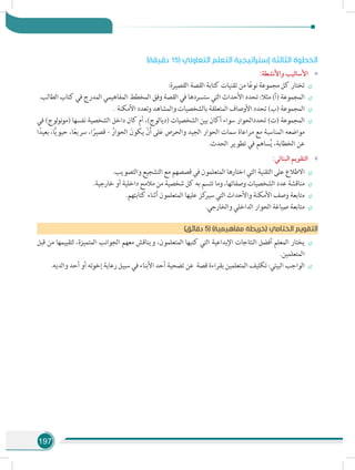197
)‫دقيقة‬ 15( ‫التعاوني‬ ‫التعلم‬ ‫إستراتيجية‬ ‫الثالثة‬ ‫الخطوة‬
»»:‫واألنشطة‬ ‫األساليب‬
÷÷:‫القصيرة‬ ‫القصة‬ ‫كتابة‬ ‫تقنيات‬ ‫من‬ ‫ا‬ً‫ع‬‫نو‬ ‫مجموعة‬ ‫كل‬ ‫تختار‬
÷÷.‫الطالب‬ ‫كتاب‬ ‫في‬ ‫المدرج‬ ‫المفاهيمي‬ ‫المخطط‬ ‫وفق‬ ‫القصة‬ ‫في‬ ‫ستسردها‬ ‫التي‬ ‫األحداث‬ ‫تحدد‬ :‫مثال‬ )‫(أ‬ ‫المجموعة‬
÷÷. ‫األمكنة‬ ‫وتعدد‬ ‫والمشاهد‬ ‫بالشخصيات‬ ‫المتعلقة‬ ‫األوصاف‬ ‫تحدد‬ )‫(ب‬ ‫المجموعة‬
÷÷‫في‬ )‫لوج‬‫و‬‫ن‬‫و‬‫(م‬ ‫نفسها‬ ‫الشخصية‬ ‫داخل‬ ‫كان‬ ‫أم‬ ،)‫(ديالوج‬ ‫الشخصيات‬ ‫بين‬ ‫أكان‬ ‫سواء‬ ‫تحددالحوار‬ )‫(ت‬ ‫المجموعة‬
‫ا‬ً‫بعيد‬ ،‫ا‬ًّ‫ي‬‫حيو‬ ،‫ا‬ً‫ع‬‫سري‬ ،‫ا‬ً‫قصير‬ - ُ‫الحوار‬ َ‫يكون‬ ْ‫ن‬َ‫أ‬ ‫لى‬َ‫ع‬ ‫والحرص‬ ‫الجيد‬ ‫الحوار‬ ‫سمات‬ ‫مراعاة‬ ‫مع‬ ‫المناسبة‬ ‫مواضعه‬
.‫الحدث‬ ‫تطوير‬ ‫في‬ ‫ساهم‬ُ‫ي‬ ،‫الخطابة‬ ‫عن‬
»»:‫البنائي‬ ‫التقويم‬
÷÷.‫والتصويب‬ ‫التشجيع‬ ‫مع‬ ‫قصصهم‬ ‫في‬ ‫المتعلمون‬ ‫اختارها‬ ‫التي‬ ‫التقنية‬ ‫على‬ ‫االطالع‬
÷÷.‫خارجية‬ ‫أو‬ ‫داخلية‬ ‫مالمح‬ ‫من‬ ‫شخصية‬ ‫كل‬ ‫به‬ ‫تتسم‬ ‫وما‬ ،‫وصفاتها‬ ‫الشخصيات‬ ‫عدد‬ ‫مناقشة‬
÷÷.‫كتابتهم‬ ‫أثناء‬ ‫المتعلمون‬ ‫عليها‬ ‫كز‬‫سير‬ ‫التي‬ ‫واألحداث‬ ‫األمكنة‬ ‫وصف‬ ‫متابعة‬
÷÷.‫والخارجي‬ ‫الداخلي‬ ‫الحوار‬ ‫صياغة‬ ‫متابعة‬
)‫دقائق‬ 5( )‫مفاهيمية‬ ‫(خريطة‬ ‫الختامي‬ ‫التقويم‬
÷÷‫قبل‬ ‫من‬ ‫لتقييمها‬ ،‫المتميزة‬ ‫الجوانب‬ ‫معهم‬ ‫ويناقش‬ ،‫المتعلمون‬ ‫كتبها‬ ‫التي‬ ‫اإلبداعية‬ ‫النتاجات‬ ‫أفضل‬ ‫المعلم‬ ‫يختار‬
.‫المتعلمين‬
÷÷.‫والديه‬ ‫أحد‬ ‫أو‬ ‫إخوته‬ ‫رعاية‬ ‫سبيل‬ ‫في‬ ‫األبناء‬ ‫أحد‬ ‫تضحية‬ ‫عن‬ ‫قصة‬ ‫بقراءة‬ ‫المتعلمين‬ ‫تكليف‬ :‫البيتي‬ ‫الواجب‬
 