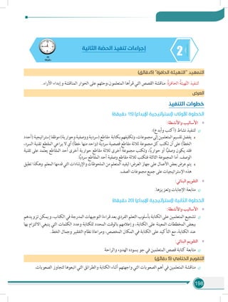 198
245
‫دقيقة‬
‫الثانية‬ ‫ة‬ ّ‫الحص‬ ‫تنفيذ‬ ‫إجراءات‬
)‫(5دقائق‬ ‫الحافزة‬ ‫التهيئة‬ ‫د‬‫التمهي‬
.‫اآلراء‬ ‫وإبداء‬ ‫المناقشة‬ ‫الحوار‬ ‫على‬ ‫المتعلمون،وحثهم‬ ‫قرأها‬ ‫التي‬ ‫القصص‬ ‫مناقشة‬ :ُ‫ة‬‫الحافز‬ ُ‫هيئة‬ّ‫ت‬‫ال‬ ‫لتنفيذ‬
‫العرض‬
‫التنفيذ‬ ‫خطوات‬
)‫دقيقة‬ 15( )‫اإلبداع‬ ‫(إستراتيجية‬ ‫األولى‬ ‫الخطوة‬
»»:‫واألنشطة‬ ‫األساليب‬
÷÷:)‫وأبدع‬ ‫(أكتب‬ ‫نشاط‬ ‫لتنفيذ‬
‫(أحدد‬‫إستراتيجية‬‫موظفا‬)‫وحوارية‬‫ووصفية‬‫(سردية‬‫مقاطع‬ ‫بكتابة‬‫وتكليفهم‬،‫مجموعات‬‫إلى‬‫المتعلمين‬‫تقسيم‬‫يفضل‬
،‫السرد‬ ‫تقنية‬ ‫المقطع‬ ‫يراعي‬ ‫ال‬ ‫أي‬ )‫خطأ‬ ‫منها‬ ‫(واحد‬ ‫سردية‬ ‫قصصية‬ ‫مقاطع‬ ‫ثالثة‬ ‫مجموعة‬ ‫كل‬ ‫تكتب‬ ‫أن‬ ‫على‬ )‫الخطأ‬
‫تقنية‬ ‫على‬ ‫يعتمد‬ ‫المقاطع‬ ‫أحد‬ ‫أخرى‬ ‫حوارية‬ ‫مقاطع‬ ‫ثالثة‬ ‫أخرى‬ ‫مجموعة‬ ‫وتكتب‬ ،‫ا‬ًّ‫ي‬‫حوار‬ ‫أو‬ ‫ا‬ًّ‫ي‬‫وصف‬ ‫يكون‬ ‫فقد‬
.‫ا‬ًّ‫ي‬‫سرد‬ ‫المقاطع‬ ‫أحد‬ ‫وصفية‬ ‫مقاطع‬ ‫ثالثة‬ ‫فتكتب‬ ‫الثالثة‬ ‫المجموعة‬ ‫أما‬ .‫الوصف‬
‫تطبق‬‫وهكذا‬.‫المعلم‬‫قدمها‬‫التي‬‫واإلرشادات‬‫الملحوظات‬‫من‬‫المتعلم‬‫ليفيد‬‫العرض؛‬‫جهاز‬‫على‬‫األعمال‬‫بعض‬‫عرض‬‫يتم‬
.‫الصف‬‫مجموعات‬‫جميع‬‫على‬‫اإلستراتيجيات‬‫هذه‬
»»:‫البنائي‬ ‫التقويم‬
÷÷.‫وتعزيزها‬ ‫اإلجابات‬ ‫متابعة‬
)‫دقيقة‬ 20( )‫اإلبداع‬ ‫(إستراتيجية‬ ‫الثانية‬ ‫الخطوة‬
»»:‫واألنشطة‬ ‫األساليب‬
÷÷‫تزويدهم‬‫ويمكن‬،‫الكتاب‬‫في‬‫المدرجة‬‫التوجيهات‬‫قراءة‬‫بعد‬‫الفردي‬‫التعلم‬‫بأسلوب‬‫الكتابة‬‫على‬‫المتعلمين‬‫تشجيع‬
‫بها‬ ‫االلتزام‬ ‫ينبغي‬ ‫التي‬ ‫الكلمات‬ ‫وعدد‬ ‫للكتابة‬ ‫المحدد‬ ‫بالوقت‬ ‫وإعالمهم‬ ،‫الكتابة‬ ‫على‬ ‫المعينة‬ ‫المخططات‬ ‫ببعض‬
.‫الخط‬ ‫وجمال‬ ‫التفقير‬ ‫نظام‬ ‫ومراعاة‬ ،‫المخصص‬ ‫المكان‬ ‫في‬ ‫الكتابة‬ ‫على‬ ‫التأكيد‬ ‫مع‬ ،‫الكتابة‬ ‫عند‬
»»:‫البنائي‬ ‫التقويم‬
÷÷‫والراحة‬ ‫الهدوء‬ ‫يسوده‬ ‫جو‬ ‫في‬ ‫المتعلمين‬ ‫قصص‬ ‫كتابة‬ ‫متابعة‬
)‫دقائق‬ 5( ‫الختامي‬ ‫التقويم‬
÷÷.‫الصعوبات‬ ‫لتجاوز‬ ‫اتبعوها‬ ‫التي‬ ‫والطرائق‬ ‫الكتابة‬ ‫أثناء‬ ‫واجهتهم‬ ‫التي‬ ‫الصعوبات‬ ‫أهم‬ ‫في‬ ‫المتعلمين‬ ‫مناقشة‬
 