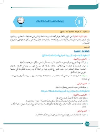 208
145
‫دقيقة‬
‫األولى‬ ‫ة‬ ّ‫الحص‬ ‫تنفيذ‬ ‫إجراءات‬
)‫دقائق‬ 7( ‫الحافزة‬ ‫التهيئة‬ ‫د‬‫التمهي‬
،‫ورغباتهم‬ ‫المتعلمين‬ ‫احتياجات‬ ‫تلبي‬ ‫التي‬ ‫الطالبية‬ ‫المشروعات‬ ‫أحد‬ ‫عرض‬ ‫ّم‬‫ل‬‫ع‬ُ‫م‬‫ال‬ ِ‫ميل‬ّ‫الز‬ ‫على‬ :ُ‫ة‬‫الحافز‬ ُ‫هيئة‬ّ‫ت‬‫ال‬ ‫لتنفيذ‬
‫المشروع‬ ‫إلى‬ ‫إضافتها‬ ‫يمكن‬ ‫التي‬ ‫التطويرية‬ ‫والمقترحات‬ ‫وأهدافه‬ ‫المشروع‬ ‫فكرة‬ ‫يتناول‬ ‫منظم‬ ‫نقاش‬ ‫العرض‬ ‫يتبع‬
.‫المعروض‬
‫العرض‬
‫التنفيذ‬ ‫خطوات‬
)‫دقائق‬ 8( ‫والمناقشة‬ ‫الحوار‬ ‫إستراتيجية‬ ‫األولى‬ ‫الخطوة‬
»»:‫واألنشطة‬ ‫األساليب‬
÷÷‫؟‬ِ‫المشكلة‬ ِ‫هذه‬ ِّ‫لحل‬ ‫ها‬ُ‫ع‬ِ‫ب‬َّ‫ت‬‫ست‬ ‫َّتي‬‫ل‬‫ا‬ ُ‫ُوات‬‫ط‬ُ‫خ‬‫ال‬ ‫ما‬ ،ِ‫اآلتية‬ ِ‫المشكالت‬ ‫إحدى‬ ُ‫ه‬‫واجهت‬ ٍ‫البن‬ ‫ا‬ً‫والد‬ َ‫ت‬ْ‫ن‬ُ‫ك‬ ‫لو‬
÷÷‫والحلول‬ ‫األسئلة‬ ‫وصياغة‬ ‫حدة‬ ‫على‬ ‫مشروع‬ ‫كل‬ ‫مشكلة‬ ‫ومناقشة‬ ،‫الكتاب‬ ‫في‬ ‫المقترحة‬ ‫المشروعات‬ ‫عرض‬
‫سيتبعها‬ ‫َّتي‬‫ل‬‫ا‬ ُ‫ُوات‬‫ط‬ُ‫خ‬‫ال‬ ‫وتحديد‬ ،‫فيه‬ ‫المشاركة‬ ‫في‬ ‫يرغبون‬ ‫الذي‬ ‫المشروع‬ ‫اختيار‬ ‫من‬ ‫المتعلمون‬ ‫ليتمكن‬ ،‫المناسبة‬
. ِ‫المشكلة‬ ِّ‫لحل‬ ‫الفريق‬
‫متعة‬ ‫يجدون‬ ‫أخرى‬ ‫مشروعات‬ ‫المتعلمون‬ ‫يجد‬ ‫قد‬ ،‫ملزمة‬ ‫ليست‬ ‫الطالب‬ ‫كتاب‬ ‫في‬ ‫المقترحة‬ ‫المشروعات‬ :‫ملحوظة‬
.‫تنفيذها‬ ‫في‬
»»:‫البنائي‬ ‫التقويم‬
÷÷‫التنفيذ‬ ‫وخطوات‬ ‫المتعلمين‬ ‫اقتراحات‬ ‫مناقشة‬
)‫دقيقة‬ 15( ‫والمناقشة‬ ‫الحوار‬ ‫إستراتيجية‬ ‫الخطوةالثانية‬
»»:‫واألنشطة‬ ‫األساليب‬
÷÷. ِّ‫البحثي‬ ِ‫للمشروع‬ ُ‫خطيط‬َّ‫ت‬‫ال‬ :)‫ا‬ًّ‫ي‬‫(ثان‬ ‫مناقشةنشاط‬
÷÷.‫مصورة‬ ‫مجلة‬ ‫أم‬ ‫ندوة‬ ‫أم‬ ‫ا‬ًّ‫ي‬‫تقديم‬ ‫ا‬ ً‫عرض‬ ‫سيكون‬ ‫هل‬ ‫تقديمه‬ ‫.وأسلوب‬ِ‫المشروع‬ ‫من‬ ِ‫الهدف‬ ُ‫تحديد‬
÷÷
ِ‫ـة‬‫ـ‬‫زم‬ َّ‫والموادالل‬ ِ‫ـروع‬‫ـ‬‫المش‬ ِ‫م‬‫ـ‬‫ـ‬‫تقدي‬ ِ‫خ‬‫ـ‬‫ـ‬‫تاري‬‫ـد‬‫ـ‬‫وتحدي‬،ِ‫ـاز‬‫ـ‬‫لإلنج‬‫م‬ِ‫ز‬ َّ‫ـا‬‫ـ‬‫ال‬‫ـت‬‫ـ‬‫الوق‬‫و‬‫ـروع‬‫ـ‬‫المش‬‫ـذ‬‫ـ‬‫لتنفي‬‫ـة‬‫ـ‬‫الزمني‬‫ـة‬‫ـ‬‫الخط‬‫ـة‬‫ـ‬‫مناقش‬
. ‫للتنفيذ‬
»»:‫البنائي‬ ‫التقويم‬
÷÷.‫االبتكارية‬ ‫الفكر‬ ‫تقديم‬ ‫على‬ ‫المتعلمين‬ ‫وتشجيع‬ ‫للمشروع‬ ‫التخطيط‬ ‫متابعة‬
 