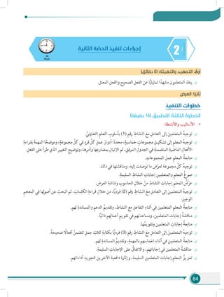 84
245
‫دقيقة‬
‫الثانية‬ ‫ة‬ ّ‫الحص‬ ‫تنفيذ‬ ‫إجراءات‬
)‫دقائق‬ 5( :‫والتهيئة‬ ‫التمهيد‬ : ً‫أول‬
÷÷.‫المعتل‬ ‫والفعل‬ ‫الصحيح‬ ‫الفعل‬ ‫عن‬ ‫ا‬ًّ‫ي‬‫تمثيل‬ ‫ا‬ً‫مشهد‬ ‫المتعلمون‬ ‫ينفذ‬
‫العرض‬ :‫ا‬ ً‫ثاني‬
‫التنفيذ‬ ‫خطوات‬
)‫دقيقة‬ 15( ُ‫التطبيق‬ : ُ‫الثالثة‬ ُ‫الخطوة‬
»»:‫واألنشطة‬ ‫األساليب‬
÷÷. ِّ‫ني‬‫و‬‫التعا‬ ِ‫م‬‫التعل‬ ِ‫بأسلوب‬ )1( ‫رقم‬ ِ‫النشاط‬ َ‫مع‬ ِ‫التعامل‬ ‫إلى‬ َ‫المتعلمين‬ ُ‫ه‬‫توجي‬
÷÷
ِ‫بقراءة‬ َ‫المهمة‬‫ا‬ً‫وموضح‬،ٍ‫مجموعة‬ ِّ‫كل‬‫في‬ ٍ‫فرد‬ ِّ‫كل‬ ِ‫عمل‬ َ‫أدوار‬‫ا‬ً‫د‬‫محد‬،ٍ‫خماسية‬ ٍ‫مجموعات‬ ِ‫تشكيـل‬‫إلى‬ ِ‫م‬‫المعل‬ ُ‫ه‬‫توجي‬
.ِ‫الفعل‬‫على‬‫طرأ‬‫الذي‬ ِ‫التغيير‬ ِ‫ح‬‫وتوضي‬،‫ها‬ِ‫وأمر‬‫ها‬ِ‫بمضارع‬ ِ‫اإلتيان‬‫ثم‬، ِ‫المرفق‬ ِ‫الجدول‬‫في‬ ِ‫المتضمنة‬ ِ‫الماضية‬ ِ‫األفعال‬
÷÷. ِ‫المجموعات‬ َ‫عمل‬ ِ‫م‬‫المعل‬ ُ‫متابعة‬
÷÷.‫ذلك‬ ‫في‬ ‫ومناقشتها‬ ،‫إليه‬ ‫توصلت‬ ‫ما‬ ِ‫ض‬ْ‫لعر‬ ‫مجموعة‬ ِّ‫كل‬ ُ‫ه‬‫توجي‬
÷÷.ِ‫السليمة‬ ِ‫النشاط‬ ِ‫إجابات‬ ‫والمتعلمين‬ ِ‫م‬‫المعل‬ ُ‫غ‬‫صو‬
÷÷. ِ‫العرض‬ ِ‫وشاشة‬ ِ‫الحاسوب‬ ِ‫خالل‬ ْ‫من‬ ِ‫النشاط‬ ِ‫إجابات‬ ِ‫م‬‫المعل‬ ُ‫ض‬ْ‫عر‬
÷÷ِ‫م‬‫المعج‬ ‫في‬ ‫ها‬ِ‫ل‬‫و‬‫أص‬ ‫عن‬ ِ‫البحث‬ ‫ثم‬ ، ِ‫الكلمات‬ ِ‫قراءة‬ ِ‫خالل‬ ‫من‬ ،‫ا‬ًّ‫ي‬‫فرد‬ )2( ‫رقم‬ ِ‫النشاط‬ َ‫مع‬ ِ‫التعامل‬ ‫إلى‬ َ‫المتعلمين‬ ُ‫ه‬‫توجي‬
.ِ‫الوجيز‬
÷÷.‫لهم‬ ِ‫والمساندة‬ ِ‫م‬‫الدع‬ ُ‫وتقديم‬ ، ِ‫النشاط‬ ‫مع‬ ِ‫التفاعل‬ ِ‫أثناء‬ ‫في‬ ‫المتعلمين‬ ِ‫م‬‫المعل‬ ُ‫متابعة‬
÷÷.‫ا‬ًّ‫ي‬‫ذات‬ ‫هم‬ِ‫أعمال‬ ِ‫م‬‫تقوي‬ ‫في‬ ‫ومساعدتهم‬ ،‫المتعلمين‬ ِ‫إجابات‬ ُ‫مناقشة‬
÷÷.‫ها‬ُ‫وتقويم‬ ‫المتعلمين‬ ِ‫إجابات‬ ُ‫متابعة‬
÷÷.ً‫صحيحة‬ ً‫أفعال‬ ُ‫تتضمن‬ ِ‫جمل‬ ِ‫ثالث‬ ِ‫بكتابة‬ ‫ا‬ًّ‫ي‬‫فرد‬ )3( ‫رقم‬ ِ‫النشاط‬ َ‫مع‬ ِ‫التعامل‬ ‫إلى‬ َ‫المتعلمين‬ ُ‫ه‬‫توجي‬
÷÷.‫لهم‬ ِ‫المساندة‬ ُ‫وتقديم‬ ،ِ‫بالمهمة‬ ‫انغماسهم‬ ِ‫أثناء‬ ‫في‬ ‫المتعلمين‬ ُ‫متابعة‬
÷÷.ِ‫السليمة‬ ِ‫اإلجابات‬ ‫على‬ ُ‫واالتفاق‬ ،‫إجاباتهم‬ ‫في‬ ‫المتعلمين‬ ُ‫مناقشة‬
÷÷.‫أداءاتهم‬ ِ‫لتجويد‬ ‫اآلخرين‬ ‫دافعية‬ ‫وإثارة‬ ،ِ‫السليمة‬ ‫المتعلمين‬ ِ‫إجابات‬ ِ‫م‬‫المعل‬ ُ‫تعزيز‬
 