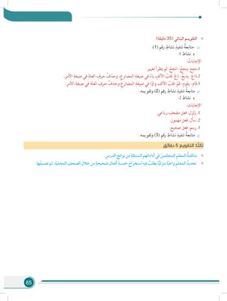 85
»»)‫دقيقة‬ 35( ‫البنائي‬ ‫التقويـم‬
÷÷.)1( ‫رقم‬ ِ‫نشاط‬ ِ‫تنفيذ‬ ُ‫-متابعة‬
:1 ‫نشاط‬
: ُ‫اإلجابات‬
11..‫تغيير‬ ‫يطرأ‬ ‫لم‬ : ْ‫انجح‬ - ُ‫-ينجح‬ َ‫نجح‬
22..ِ‫األمر‬ ِ‫صيغة‬ ‫في‬ ِ‫العلة‬ ِ‫حرف‬ ُ‫وحذف‬ ،ِ‫المضارع‬ ِ‫صيغة‬ ‫في‬ ً‫ياء‬ ِ‫األلف‬ ُ‫قلب‬ :ْ‫ع‬‫ذ‬ -ُ‫يذيع‬ -َ‫ع‬‫ذا‬
33..ِ‫األمر‬ ِ‫صيغة‬ ‫في‬ ِ‫العلة‬ ِ‫حرف‬ ُ‫وحذف‬ ِ‫المضارع‬ ِ‫صيغة‬ ‫في‬ ‫ا‬ً‫واو‬ ‫األلف‬ ُ‫قلب‬ :ْ‫قم‬ -‫يقوم‬ -‫قام‬
÷÷.‫وتقويمه‬ )2( ‫رقم‬ ِ‫نشاط‬ ِ‫تنفيذ‬ ُ‫متابعة‬
:2 ‫نشاط‬
:‫اإلجابات‬
11..‫رباعي‬ ‫مضعف‬ ‫فعل‬ :‫لزل‬‫ز‬
22..‫مهموز‬ ‫فعل‬ :‫سأل‬
33..‫صحيح‬ ‫فعل‬ :‫رسم‬
÷÷.‫وتقويمه‬ )3( ‫رقم‬ ِ‫نشاط‬ ِ‫تنفيذ‬ ُ‫متابعة‬
‫ق‬‫دقائ‬ 5 :‫التقويم‬ :‫ا‬ ً‫ثالث‬
»».ِ‫الدرس‬ ِ‫نواتج‬‫من‬ ِ‫المنبثقة‬‫أداءاتهم‬‫في‬ َ‫المتعلمين‬ ِ‫م‬‫المعل‬ ُ‫ة‬‫مناقش‬
»».‫ها‬َ‫ف‬‫تصني‬‫ثم‬،ِ‫المحلية‬ ِ‫الصحف‬ ِ‫خالل‬‫من‬ ٍ‫صحيحة‬‫أفعال‬ ِ‫خمسة‬ َ‫استخراج‬ ِ‫فيه‬ ُ‫يطلب‬‫ا‬ًّ‫ي‬‫منزل‬‫ا‬ً‫ب‬‫واج‬ ِ‫م‬‫المعل‬ ُ‫تحديد‬
 