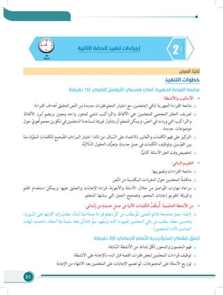 91
245
‫دقيقة‬
‫الثانية‬ ‫ة‬ ّ‫الحص‬ ‫تنفيذ‬ ‫إجراءات‬
‫العرض‬ :‫ا‬ ً‫ثاني‬
‫التنفيذ‬ ‫خطوات‬
)‫دقيقة‬ 15( .‫اللغوي‬ ‫واصل‬ ّ‫الت‬ ‫عجمي‬ُ‫م‬ ‫ي‬ ّ‫أنم‬ .‫الجهرية‬ ‫القراءة‬ ‫متابعة‬
»»:‫واألنشطة‬ ‫األساليب‬
÷÷.‫القراءة‬ ‫أهداف‬ ‫لتحقيق‬ ‫ص‬ّ‫ن‬‫ال‬ ‫من‬ ‫جديدة‬ ‫فقرات‬ ‫المعلم‬ ‫اختيار‬ ‫مع‬ ،‫المتعلمين‬ ‫لباقي‬ ‫الجهرية‬ ‫القراءة‬ ‫متابعة‬
÷÷‫األلفاظ‬ ‫أبرز‬ ‫ويضم‬ .‫ومعين‬ ‫واحد‬ ‫لمحور‬ ‫تنتمي‬ ‫راكيب‬ّ‫ت‬‫وال‬ ‫األلفاظ‬ ‫هي‬ :‫للمتعلمين‬ ‫المعجمي‬ ‫الحقل‬ ‫تعريف‬
‫حول‬ ّ‫ُغوي‬‫ل‬‫معجم‬‫تكوين‬‫في‬‫المتعلمين‬‫لمساعدة‬‫غيرها‬‫يتناول‬‫أن‬‫للمعلم‬‫ويمكن‬، ّ‫النص‬‫في‬‫وردت‬‫التي‬‫راكيب‬ّ‫ت‬‫وال‬
.‫جديدة‬ ‫موضوعات‬
÷÷‫ا‬ّ‫مم‬ ِ‫نة‬َّ‫الملو‬ ِ‫للكلمات‬ ِ‫ح‬‫حي‬ َّ‫الص‬ ِ‫المرادف‬ ‫اختيار‬ :‫ذلك‬ ‫من‬ ،‫ياق‬ ِّ‫الس‬ ‫على‬ ‫باالعتماد‬ ‫عابير‬َّ‫ت‬‫وال‬ ‫الكلمات‬ ‫فهم‬ ‫على‬ ‫كيز‬‫التر‬
.‫ة‬َّ‫ي‬‫الل‬َّ‫الد‬ ‫الحقول‬ ‫ف‬ُّ‫وتعر‬ ،ٍ‫جديدة‬ ٍ‫جمل‬ ‫في‬ ‫مات‬ِ‫َل‬‫ك‬‫ال‬ ‫وتوظيف‬ ،‫ين‬ َ‫س‬ْ‫القو‬ ‫بين‬
÷÷.‫ا‬ًّ‫ي‬‫كتاب‬ ‫األسئلة‬ ‫لحل‬ ‫وقت‬ ‫تخصيص‬
»»:‫البنائي‬ ‫التقويم‬
÷÷.‫وتصويبها‬ ‫القراءات‬ ‫متابعة‬
÷÷.‫ص‬َّ‫ن‬‫ال‬ ‫من‬ ‫المكتسبة‬ ‫المفردات‬ ‫حول‬ ‫المتعلمين‬ ُ‫مناقشة‬
÷÷‫القلم‬ ‫استخدام‬ ‫ويمكن‬ .‫عليها‬ ‫والتعليق‬ ‫اإلجابات‬ ‫قراءة‬ ،‫واألجوبة‬ ‫األسئلة‬ :‫خالل‬ ‫من‬ ‫واصل‬َّ‫ت‬‫ال‬ ‫مهارات‬ ‫مراعاة‬
.‫المتعلم‬ ‫ينشئها‬ ‫التي‬ ‫الجمل‬ ‫وتصحيح‬ ،‫المعجم‬ ‫إجابات‬ ‫لتقويم‬ ‫والورقة‬
»»:‫ْشائي‬‫ن‬ِ‫إ‬ ‫من‬ ٍ‫جديدة‬ ٍ‫جمل‬ ‫في‬ ‫اآلتية‬ ‫مات‬ِ‫َل‬‫ك‬‫ال‬ ُ‫ف‬ّ‫ظ‬‫و‬ُ‫أ‬ :‫التعليمية‬ ‫األنشطة‬ ‫من‬
÷÷،‫بورة‬ َّ‫الس‬‫على‬‫كتابتها‬‫إليه‬ ُ‫يطلب‬،‫أنشأه‬‫ا‬ّ‫م‬‫م‬‫جملة‬‫قراءة‬ ٍ‫م‬‫متعل‬ ّ‫كل‬‫من‬‫يطلب‬ َّ‫ثم‬،‫المعنى‬‫تالئم‬‫صحيحة‬‫جمل‬‫(إنشاء‬
‫الوقت‬ ‫(تحديد‬ .‫أخطاء‬ ‫بال‬ ‫سليمة‬ ‫بلغة‬ ُ‫النقاش‬ ُّ‫يتم‬ ،‫زميلهم‬ ‫كتبه‬ ‫ما‬ ‫تقييم‬ ‫المتعلمين‬ ‫باقي‬ ‫من‬ ‫يطلب‬ ،ِ‫ّه‬‫ط‬‫خ‬ ‫وتحسين‬
.)‫المتعلمين‬ ‫ألداء‬ ‫المناسب‬
)‫دقيقة‬ 20( :‫الجماعي‬ ‫علم‬ َّ‫الت‬ ‫إستراتيجية‬ ‫مي‬ ْ‫ه‬ َ‫ف‬ ُ‫ق‬ ّ‫أعم‬
÷÷.‫ابقة‬ َّ‫الس‬ ‫األنشطة‬ ‫من‬ ‫نشاط‬ ّ‫لكل‬ ‫والمحور‬ ‫المضمون‬ ‫فهم‬
÷÷.‫األنشطة‬ ‫على‬ ‫باإلجابة‬ ‫البدء‬ ‫قبل‬ ‫القصة‬ ‫فقرات‬ ‫لبعض‬ ‫المتعلمين‬ ‫قراءات‬ ‫توظيف‬
÷÷.‫اإلجابة‬ ‫من‬ ‫االنتهاء‬ ‫بعد‬ ‫المتعلمين‬ ‫على‬ ‫اإلجابات‬ ‫تعميم‬ ّ‫ثم‬ ،‫المجموعات‬ ‫على‬ ‫األسئلة‬ ‫توزيع‬
 