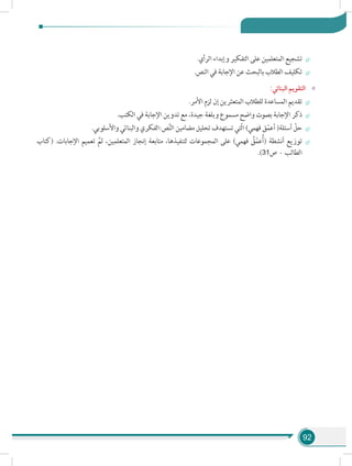 92
÷÷.‫الرأي‬ ‫وإبداء‬ ‫التفكير‬ ‫على‬ ‫المتعلمين‬ ‫تشجيع‬
÷÷.‫النص‬ ‫في‬ ‫اإلجابة‬ ‫عن‬ ‫بالبحث‬ ‫الطالب‬ ‫تكليف‬
»»:‫البنائي‬ ‫التقويم‬
÷÷.‫األمر‬ ‫لزم‬ ‫إن‬ ‫المتعثرين‬ ‫للطالب‬ ‫المساعدة‬ ‫تقديم‬
÷÷.‫الكتب‬ ‫في‬ ‫اإلجابة‬ ‫تدوين‬ ‫مع‬ ،‫جيدة‬ ‫وبلغة‬ ‫مسموع‬ ‫واضح‬ ‫بصوت‬ ‫اإلجابة‬ ‫ذكر‬
÷÷.‫واألسلوبي‬ ‫والبنائي‬ ‫ص:الفكري‬َّ‫ن‬‫ال‬ ‫مضامين‬ ‫تحليل‬ ‫تستهدف‬ ‫ّتي‬‫ل‬‫ا‬ )‫فهمي‬ ‫ق‬ّ‫م‬‫أع‬ (‫أسئلة‬ ّ‫حل‬
÷÷‫(كتاب‬ .‫اإلجابات‬ ‫تعميم‬ َّ‫ثم‬ ،‫المتعلمين‬ ‫إنجاز‬ ‫متابعة‬ ،‫لتنفيذها‬ ‫المجموعات‬ ‫على‬ )‫فهمي‬ ُ‫ق‬ّ‫م‬‫ع‬ُ‫أ‬( ‫أنشطة‬ ‫توزيع‬
.)31‫ص‬ - ‫الطالب‬
 
