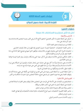 93
345
‫دقيقة‬
‫الثالثة‬ ‫ة‬ ّ‫الحص‬ ‫تنفيذ‬ ‫إجراءات‬
‫العرض‬ :‫ا‬ ً‫ثاني‬
‫التنفيذ‬ ‫خطوات‬
)‫دقيقة‬ 30( .‫االستكشاف‬ ‫إستراتيجية‬ . ّ‫ص‬َّ‫ن‬‫ال‬ ‫بناء‬ ‫أحلل‬
»»:‫واألنشطة‬ ‫األساليب‬
÷÷‫بعد‬ ‫لالستنتاجات‬ ‫المتعلمين‬ ‫وتنبيه‬ ،‫ص‬ّ‫ن‬‫ال‬ ‫في‬‫األساس‬‫اتج‬َّ‫ن‬‫ال‬ ‫لتحقيق‬‫؛‬ ّ‫القصصي‬ ‫ص‬َّ‫ن‬‫ال‬ ‫بناء‬ ‫تحليل‬‫أنشطة‬ ‫على‬‫كيز‬‫التر‬
.‫حدة‬ ‫على‬ ‫نشاط‬ ‫كل‬ ‫تنفيذ‬
÷÷:‫اآلتية‬ ‫القصة‬ ‫تحليل‬ ‫إستراتيجيات‬ ‫من‬ ‫اإلفادة‬
÷÷.‫الخارجي‬ ‫الوصف‬ ‫خالل‬ ‫من‬ ‫ظهرت‬ ‫وقد‬ ،‫الحواي‬ ‫حسون‬ :‫ئيسة‬‫ر‬‫ال‬ ‫ة‬ّ‫ي‬‫الشخص‬ - ‫ات‬ّ‫ي‬‫الشخص‬ :‫القصة‬ ‫عناصر‬
÷÷‫بداية‬ ‫في‬ ‫ائد‬ َّ‫الس‬ ِّ‫الجو‬ ‫توضيح‬ ‫في‬ ‫أسهم‬ ‫الذي‬ ،‫كهم‬‫سلو‬ ‫وصف‬ ‫خالل‬ ‫من‬ ‫إليهم‬ ‫نتعرف‬‫و‬ ،‫الحي‬ ‫أهل‬ :‫ثانوية‬ ‫شخصيات‬
.‫والكرم‬ ‫والطيبة‬ ‫الترحيب‬ ‫من‬ ٌّ‫جو‬ ‫وهو‬ ‫القصة؛‬
÷÷‫الواقعة‬ ‫الزمنية‬ ‫الفترة‬ ‫يمثل‬ :‫والزمان‬ ،‫والسكك‬ ‫الحي‬ :‫منها‬ ،‫أماكن‬ ‫في‬ ‫وقعت‬ ‫فاألحداث‬ :‫والزماني‬ ‫المكاني‬ ‫اإلطار‬
.‫اقتصاديين‬ ‫زمنين‬ ‫بين‬
÷÷‫إيراد‬ ‫وهي‬ :‫الحبكة‬ ‫إلى‬ ‫والوصول‬ ،‫تجارته‬ ‫ازدهار‬ ‫حتى‬ ‫حمارته‬ ‫على‬ ‫يبيع‬ ‫كان‬ ‫منذ‬ ‫ا‬ًّ‫ي‬‫زمن‬ ‫متسلسلة‬ ‫وهي‬ :‫األحداث‬
.‫وابنته‬ ‫ابنه‬ ‫مع‬ ‫إليه‬ ‫عودته‬ ‫حتى‬ ‫الحي‬ ‫في‬ ‫ظهوره‬ ‫بداية‬ ‫من‬ .‫ا‬ًّ‫ي‬‫سبب‬ ‫ومترابطة‬ ‫ا‬ًّ‫ي‬‫زمن‬ ‫متسلسلة‬ ‫األحداث‬
÷÷.‫الذروة‬ ‫إلى‬ ‫القصة‬ ‫بداية‬ ‫من‬ ‫كها‬ُ‫ب‬‫وتشا‬ ِ‫األحداث‬ ‫ر‬ ّ‫تطو‬ :‫قدة‬ُ‫ع‬‫ال‬
÷÷‫األحداث‬‫عندها‬‫تنتهي‬‫التي‬‫قطة‬ُّ‫ن‬‫ال‬‫هي‬:‫هاية‬ّ‫ن‬‫ال‬‫ثم‬،‫القديم‬‫الحي‬‫إلى‬‫بعودته‬‫التنوير‬‫لحظة‬‫تبدأ‬:‫التنوير‬‫لحظة‬/ ّ‫الحل‬
.‫ص‬َّ‫ن‬‫ال‬‫من‬‫المكتسبة‬‫المفردات‬‫حول‬‫المتعلمين‬ ُ‫مناقشة‬.‫تصيح‬‫وهي‬‫غريبة‬‫العجوز‬‫صوت‬‫هنا‬‫وهي‬.‫القصة‬‫وتتوقف‬
»»:)‫دقائق‬ 30( ‫البنائي‬ ‫التقويم‬
÷÷.‫للعناصر‬ ‫الممثلة‬ ‫الفقرات‬ ‫بعض‬ ‫توظيف‬ ‫خالل‬ ‫المتعلمين‬ ‫على‬ ‫طرحت‬ ‫التي‬ ‫األسئلة‬ ‫على‬ ‫اإلجابات‬ ‫وتصويب‬ ‫متابعة‬
÷÷.)32‫الطالب،ص‬ ‫(كتاب‬ ‫في‬ )‫النص‬ ‫بناء‬ ‫(أحلل‬ ‫أنشطة‬ ‫على‬ ‫اإلجابة‬
÷÷.‫تحليل‬ ‫جوانب‬ ‫من‬ ‫ا‬ً‫ب‬‫جان‬ ‫تتناول‬ ‫مجموعة‬ ‫لكل‬ ‫عمل‬ ‫ورقة‬ ‫تحضير‬
÷÷.‫القصة‬ ‫في‬ ‫وأنواعها‬ ‫ات‬ّ‫ي‬‫خص‬ ّ‫الش‬ ‫صفات‬ ‫نة‬‫ر‬‫مقا‬ ،‫ات‬ّ‫ي‬‫خص‬ ّ‫الش‬ ‫أنواع‬ ‫تمييز‬ ،‫ات‬ّ‫ي‬‫خص‬ ّ‫الش‬ :‫القصيرة‬ ‫ة‬ ّ‫القص‬ ‫عناصر‬
÷÷.‫والمكان‬ ‫الزمان‬ ‫تحديد‬
÷÷.‫ي‬ّ‫ن‬‫الزم‬ ‫سلسل‬ّ‫ت‬‫ال‬ ‫حسب‬ ‫األحداث‬ ‫تيب‬‫ر‬‫ت‬
‫الحواي‬ ‫حسون‬ ‫قصة‬ -:‫األدبية‬ ‫القراءة‬
 