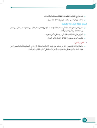 94
÷÷.‫باألحداث‬ ‫وعالقتها‬ ،‫المغلقة‬ ،‫المفتوحة‬ :‫الخاتمة‬ ‫نوع‬ ‫تحديد‬
÷÷.‫المتعلمين‬ ‫إجابات‬ ‫تقويم‬ ‫ومتابعة‬ ،‫العمل‬ ‫أوراق‬ ‫مناقشة‬
)‫دقيقة‬ 15( :‫ص‬َّ‫ن‬‫ال‬ ‫بالغة‬ ‫أتذوق‬
÷÷‫خالل‬ ‫من‬ ّ‫ص‬ّ‫ن‬‫ال‬ ‫لفهم‬ ‫خاللها؛‬ ‫من‬ ‫البالغية‬ ‫والعبارات‬ ‫الجمل‬ ‫وتحديد‬ ،‫البالغية‬ ‫للتطبيقات‬ ‫القصة‬ ‫من‬ ‫فقرات‬ ‫اختيار‬
.‫ّباته‬‫ك‬‫ومر‬ ‫أجزائه‬ ‫بين‬ ‫العالقات‬ ‫فهم‬
÷÷.‫الشعري‬ ‫ص‬َّ‫ن‬‫ال‬ ‫في‬ ‫وردت‬ ‫التي‬ ‫البالغية‬ ‫القضايا‬ ‫على‬ ‫التطبيق‬
÷÷.) ّ‫ص‬َّ‫ن‬‫ال‬ ‫بالغة‬ ‫(أتذوق‬ ‫النشاط‬ ‫بحل‬ ‫المجموعات‬ ‫تكليف‬
»»:‫البنائي‬ ‫التقويم‬
÷÷‫من‬ ،‫بالمضمون‬ ‫وعالقتها‬ ‫القصة‬ ‫في‬ ‫الواردة‬ ‫ة‬ّ‫ي‬‫البالغ‬ ‫األساليب‬ ‫تمييز‬ ‫على‬ ‫قدرتهم‬ ‫وتقويم‬ ،‫المتعلمين‬ ‫إجابات‬ ‫متابعة‬
.)35 :‫(ص‬ ‫الطالب‬ ‫كتاب‬ ‫في‬ ‫األنشطة‬ ّ‫حل‬ َّ‫ثم‬ ،‫الفقرات‬ ‫قراءة‬ ‫بعد‬ ‫مباشرة‬ ‫أسئلة‬ ‫خالل‬
 