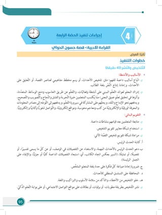 95
445
‫دقيقة‬
‫الرابعة‬ ‫ة‬ ّ‫الحص‬ ‫تنفيذ‬ ‫إجراءات‬
‫العرض‬ :‫ا‬ ً‫ثاني‬
‫التنفيذ‬ ‫خطوات‬
)‫دقيقة‬ 40( ‫شر‬ّ‫ن‬‫وال‬ ‫لخيص‬ ّ‫الت‬
»»:‫واألنشطة‬ ‫األساليب‬
÷÷‫على‬ ‫عليق‬َّ‫ت‬‫ال‬ ‫أو‬ ،‫القصة‬ ‫لعناصر‬ ‫مفاهيمي‬ ‫مخطط‬ ‫رسم‬ ‫أو‬ ،‫األحداث‬ ‫تلخيص‬ :‫مثل‬ ‫للفهم؛‬ ‫داعمة‬ ‫أساليب‬ ‫باع‬ّ‫ت‬‫ا‬
.‫الطالب‬ ‫بلغة‬ ّ‫ص‬َّ‫ن‬‫ال‬ ‫إنتاج‬ ‫وإعادة‬ ،‫األحداث‬
÷÷،‫دة‬ّ‫المتعد‬ ‫الوسائط‬ ‫ودمج‬ ‫الحاسوب‬ ‫طريق‬ ‫عن‬ ‫ّم‬‫ل‬‫ع‬ّ‫ت‬‫وال‬ ،‫ات‬ّ‫ي‬‫وفعال‬ ‫أنشطة‬ ‫على‬ ‫المبني‬ ‫ّم‬‫ل‬‫ع‬ّ‫ت‬‫ال‬ ‫لعوائد‬ ‫المعلم‬ ‫إدراك‬
،‫صحيح‬َّ‫ت‬‫وال‬‫صويب‬َّ‫ت‬‫وال‬‫جاح‬َّ‫ن‬‫وال‬‫والفشل‬‫جربة‬َّ‫ت‬‫ال‬‫خبرة‬‫المتعلمين‬‫كسب‬ُ‫ي‬‫ا‬ّ‫مم‬‫المعنى؛‬‫عميق‬‫ّم‬‫ل‬‫تع‬‫تحقيق‬‫في‬‫وأثرها‬
‫المعلومات‬‫مصادر‬‫إلى‬‫ه‬ّ‫وج‬َّ‫ت‬‫ال‬‫إلى‬‫ويدفعهم‬،‫ّم‬‫ل‬‫ع‬ّ‫ت‬‫ال‬‫سيرورة‬‫في‬‫المشاركة‬‫على‬‫هم‬ّ‫ث‬‫ويح‬،‫قد‬ّ‫ن‬‫وال‬‫اإلبداع‬‫نحو‬‫ويدفعهم‬
.‫ا‬ًّ‫ي‬‫ن‬‫و‬‫وإلكتر‬‫ا‬ًّ‫ي‬‫كتاب‬‫و‬‫ا‬ًّ‫ي‬‫شفو‬‫واصل‬َّ‫ت‬‫وال‬،‫ة‬ّ‫ي‬‫ن‬‫و‬‫إلكتر‬‫ومواقع‬،‫محوسبة‬‫ومعاجم‬‫كتب‬‫من‬‫ة‬ّ‫ي‬‫ن‬‫و‬‫واإللكتر‬‫ة‬ّ‫ي‬‫الورق‬‫والمعرفة‬
»»:‫البنائي‬ ‫التقويم‬
÷÷.‫داعمة‬ ‫بنشاطات‬ ‫قيامهم‬ ‫بعد‬ ‫المتعلمين‬ ‫متابعة‬
÷÷.‫التلخيص‬ ‫تقويم‬ ‫معايير‬ ‫شبكة‬ ‫استخدام‬
÷÷:‫اآلتي‬ ‫ة‬ َّ‫القص‬ ‫تلخيص‬ ‫تقويم‬ ‫شبكة‬ ‫مراعاة‬
‫	.أ‬.‫الرئيس‬ ‫الحدث‬ ‫كتابة‬
‫ب‬.	‫أو‬ ،‫ا‬ً‫تفسير‬ ‫يسمى‬ ‫ما‬ ّ‫كل‬ ‫عن‬ ‫أو‬ ،‫الوصف‬ ‫في‬ ‫التفصيالت‬ ‫عن‬ ‫واالستغناء‬ ،‫المهمة‬ ‫باألحداث‬ ‫ئيس‬‫ر‬‫ال‬ ‫الحدث‬ ‫دعم‬
‫على‬ ‫واإلبقاء‬ ،‫ا‬ًّ‫ي‬‫جزئ‬ ‫أو‬ ‫ا‬ًّ‫ي‬‫كل‬ ‫الداعمة‬ ‫التفصيالت‬ ‫استبعاد‬ :‫أي‬ ،‫الكاتب‬ ‫اتجاه‬ ‫بعكس‬ ‫(السير‬ ، ً‫تمثيل‬ ‫أو‬ ، ً‫تفصيل‬
.)‫الرئيسة‬ ‫الجمل‬
‫	.ج‬.‫ص‬ِّ‫خ‬‫المل‬ ‫المتعلم‬ ‫بلغة‬ ‫حدة‬ ‫على‬ ‫فكرة‬ ّ‫كل‬ ‫صياغة‬ ‫إعادة‬ ‫ضرورة‬
‫د‬.	.‫لألحداث‬ ‫المنطقي‬ ‫التسلسل‬ ‫على‬ ‫المحافظة‬
.‫واللغة‬ ‫والتراكيب‬ ‫األسلوب‬ ‫سالمة‬ ‫من‬ ‫والتأكد‬ ،‫األخطاء‬ ‫من‬ ‫التلخيص‬ ‫خلو‬ . ‫ـ‬‫ه‬
÷÷. ّ‫الذَّكي‬‫علم‬َّ‫ت‬‫ال‬‫بوابة‬‫على‬‫أو‬،‫االجتماعي‬‫التواصل‬‫مواقع‬‫على‬‫بطاقات‬‫أو‬،‫برقيات‬‫أو‬-‫مطويات‬‫بطريقة‬‫لخيص‬َّ‫ت‬‫ال‬‫نشر‬
‫الحواي‬ ‫حسون‬ ‫قصة‬ -:‫األدبية‬ ‫القراءة‬
 