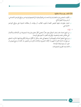 96
)‫دقائق‬ 5( :‫التقــــــويـــم‬ :‫ا‬ ً‫ثالث‬
÷÷،‫االجتماعي‬‫التواصل‬‫مواقع‬‫عبر‬‫نشرها‬‫و‬‫تلخيصها‬ َّ‫ثم‬،‫وطنية‬‫ة‬َّ‫ي‬‫قض‬‫عن‬‫تتحدث‬‫إماراتية‬‫قصة‬‫بقراءة‬‫المتعلمين‬‫تكليف‬
. ّ‫الذكي‬‫التعلم‬‫بوابة‬‫عبر‬‫أو‬
÷÷‫التواصل‬ ‫مواقع‬ ‫على‬ ‫لنشرها‬ ‫بطاقات‬ ‫أو‬ ،‫برقيات‬ ‫أو‬ ،‫الطالب‬ ‫بأسلوب‬ ‫القصة‬ ‫تلخيص‬ ‫عليها‬ ‫مطويات‬ ‫اختيار‬
.‫االجتماعي‬
»»:‫إثراء‬
÷÷‫واألعمال‬ ‫شاطات‬َّ‫ن‬‫ال‬ ‫من‬ ‫لمجموعة‬ ‫وعاء‬ ‫يمثل‬ ‫متعلم‬ ّ‫لكل‬ ّ‫شخصي‬ ٌّ‫ملف‬ ‫وهو‬ :‫ّم‬‫ل‬‫المتع‬ ‫إنجاز‬ ‫ملف‬ ‫اعتماد‬ ‫المهم‬ ‫من‬
.‫الوحدة‬ ‫وفق‬ ‫أنجزه‬ ‫ما‬ ‫أفضل‬ ‫فيه‬ ‫ّق‬‫ث‬‫و‬ُ‫ي‬ ،‫وشخصيته‬ ‫تعلمه‬ ‫تعكس‬ ‫التي‬
÷÷‫المتعلم‬ ‫به‬ ‫قام‬ ‫ما‬ ‫فيها‬ ‫نية‬‫و‬‫إلكتر‬ ‫ا‬ ً‫عروض‬ َ‫ن‬ ِّ‫َو‬‫ك‬ُ‫ت‬ ‫أن‬ ‫يمكن‬ ،‫ملفه‬ ‫في‬ ‫يضعها‬ ‫أن‬ ‫قبل‬ ‫قومها‬ُ‫ي‬‫و‬ ‫أعماله‬ ‫المتعلم‬ ‫ويراجع‬
‫أو‬ ‫نصوص‬ ‫جمع‬ ‫أو‬ ،‫كتابة‬ ‫أو‬ ،‫تلخيص‬ ‫من‬ ‫به‬ ‫قام‬ ‫ما‬ ‫كذلك‬‫و‬ ،)‫الشعري‬ ‫اإللقاء‬ ،‫الجهرية‬ ‫(القراءة‬ ‫أدائية‬ ‫مهارات‬ ‫من‬
.‫بالوحدة‬ ‫تبط‬‫ر‬‫ت‬ ‫رسوم‬ ‫أو‬ ‫صور‬
÷÷.‫المجموعات‬ ‫لتقويم‬ ‫رصد‬ ‫قائمة‬
 