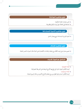 104
.‫الحكيمة‬ ‫القيادة‬ ‫إنجازات‬ ‫تقدير‬
.‫وتطويرها‬ ‫الوطن‬ ‫ثروات‬ ‫على‬ ‫الحفاظ‬ ‫في‬ ‫المساهمة‬
‫المواطنة‬ ‫مفاهيم‬ ‫تعزيز‬
‫المستدامة‬ ‫التنمية‬ ‫مفاهيم‬ ‫تعزيز‬
.‫الدخل‬ ‫مصادر‬ ‫تنويع‬ :‫المستدامة‬ ‫البشرية‬ ‫التنمية‬
‫االبتكار‬ ‫مفاهيـم‬ ‫تعزيز‬
.‫المقبلة‬ ‫الخمس‬ ‫السنوات‬ ‫خالل‬ ‫لة‬‫و‬‫الد‬ ‫على‬ ‫االقتصادية‬ ‫والعائدات‬ ،‫خليفة‬ ‫برج‬ ‫تكلفة‬ ‫لرصد‬ ‫بياني‬ ‫جدول‬ ‫تصميم‬
:‫الجغرافيا‬ :‫المادة‬
.)‫الجغرافية‬ ‫الخريطة‬ ‫على‬ ‫تفعة‬‫ر‬‫الم‬ ‫األبراج‬ ‫فيها‬ ‫تقع‬ ‫التي‬ ‫الدول‬ ‫(تعرف‬ :‫التكامل‬ ‫أوجه‬ 	
:‫الرياضيات‬ :‫المادة‬
.)‫البيانية‬ ‫الرسوم‬ ‫خالل‬ ‫من‬ ‫األخرى‬ ‫واألبراج‬ ‫خليفة‬ ‫برج‬ ‫بين‬ ‫الطول‬ ‫فرق‬ ‫(حساب‬ :‫التكامل‬ ‫أوجه‬ 	
‫األخرى‬ ِّ‫المواد‬ َ‫مع‬ ُ‫التكامل‬
 