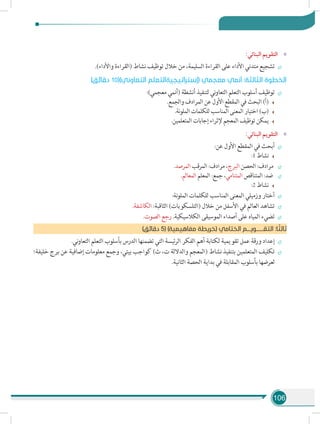 106
»»:‫البنائي‬ ‫التقويم‬
÷÷.)‫واألداء‬ ‫(القراءة‬ ‫نشاط‬ ‫توظيف‬ ‫خالل‬ ‫من‬ ،‫السليمة‬ ‫القراءة‬ ‫على‬ ‫األداء‬ ‫متدني‬ ‫تشجيع‬
)‫دقائق‬ 10()‫التعاوني‬ ‫(إستراتيجيةالتعلم‬ ‫معجمي‬ ‫أنمي‬ :‫الثالثة‬ ‫الخطوة‬
÷÷:)‫معجمي‬ ‫(أنمي‬ ‫أنشطة‬ ‫لتنفيذ‬ ‫ني‬‫و‬‫التعا‬ ‫التعلم‬ ‫أسلوب‬ ‫توظيف‬
.‫والجمع‬ ‫المرادف‬ ‫عن‬ ‫األول‬ ‫المقطع‬ ‫في‬ ‫البحث‬ )‫(أ‬
.‫نة‬‫و‬‫المل‬ ‫للكلمات‬ ‫المناسب‬ ‫المعنى‬ ‫اختيار‬ )‫(ب‬
.‫المتعلمين‬ ‫إجابات‬ ‫إلثراء‬ ‫المعجم‬ ‫توظيف‬ ‫يمكن‬
»»:‫البنائي‬ ‫التقويم‬
÷÷:‫عن‬ ‫األول‬ ‫المقطع‬ ‫في‬ ‫أبحث‬
:1 ‫نشاط‬
÷÷.‫المرصد‬ ‫المرقب‬ :‫مرادف‬ ،‫البرج‬ ‫الحصن‬ :‫مرادف‬
÷÷.‫المعالم‬ ‫المعلم‬ :‫جمع‬ ،‫المتنامي‬ ‫المتناقص‬ :‫ضد‬
:2 ‫نشاط‬
÷÷:‫نة‬‫و‬‫المل‬ ‫للكلمات‬ ‫المناسب‬ ‫المعنى‬ ‫وزميلي‬ ‫أختار‬
÷÷.‫الكاشفة‬ :‫الثاقبة‬ )‫(التلسكوبات‬ ‫خالل‬ ‫من‬ ‫األسفل‬ ‫في‬ ‫العالم‬ ‫تشاهد‬
÷÷.‫الصوت‬ ‫رجع‬ .‫الكالسيكية‬ ‫الموسيقى‬ ‫أصداء‬ ‫على‬ ‫المياه‬ ‫تضيء‬
)‫دقائق‬ 5( )‫مفاهيمية‬ ‫(خريطة‬ ‫الختامي‬ ‫التقــــــويـــم‬ :‫ا‬ ً‫ثالث‬
÷÷.‫ني‬‫و‬‫التعا‬ ‫التعلم‬ ‫بأسلوب‬ ‫الدرس‬ ‫تضمنها‬ ‫التي‬ ‫ئيسة‬‫ر‬‫ال‬ ‫الفكر‬ ‫أهم‬ ‫لكتابة‬ ‫تقويمية‬ ‫عمل‬ ‫ورقة‬ ‫إعداد‬
÷÷‫خليفة؛‬ ‫برج‬ ‫عن‬ ‫إضافية‬ ‫معلومات‬ ‫وجمع‬ ،‫بيتي‬ ‫كواجب‬ )‫ث‬ ،‫ت‬ ‫والداللة‬ ‫(المعجم‬ ‫نشاط‬ ‫بتنفيذ‬ ‫المتعلمين‬ ‫تكليف‬
.‫الثانية‬ ‫الحصة‬ ‫بداية‬ ‫في‬ ‫المقابلة‬ ‫بأسلوب‬ ‫لعرضها‬
 