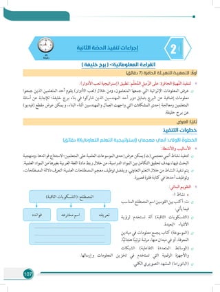 107
245
‫دقيقة‬
‫الثانية‬ ‫ة‬ ّ‫الحص‬ ‫تنفيذ‬ ‫إجراءات‬
)‫دقائق‬ 7( ‫الحافزة‬ ‫التهيـئة‬ /‫التمهيد‬ : ً‫أول‬
»».)‫األدوار‬ ‫لعب‬ ‫(إستراتيجية‬ ‫تطبيق‬ :‫م‬ّ‫ل‬‫ع‬ُ‫الم‬ ِ‫ّميل‬‫ز‬‫ال‬ ‫على‬ :ِ‫الحافزة‬ ِ‫ّهيئة‬‫ت‬‫ال‬ ‫لتنفيذ‬
÷÷‫جمعوا‬ ‫الذين‬ ‫المتعلمين‬ ‫أحد‬ ‫يقوم‬ )‫األدوار‬ ‫(لعب‬ ‫خالل‬ ‫ومن‬ ،‫المتعلمون‬ ‫جمعها‬ ‫التي‬ ‫اإلثرائية‬ ‫المعلومات‬ ‫عرض‬
‫أسئلة‬ ‫عن‬ ‫لإلجابة‬ ‫خليفة؛‬ ‫برج‬ ‫بناء‬ ‫في‬ ‫شاركوا‬ ‫الذين‬ ‫المهندسين‬ ‫أحد‬ ‫دور‬ ‫بتمثيل‬ ‫البرج‬ ‫عن‬ ‫إضافية‬ ‫معلومات‬
)‫(فيديو‬ ‫مقطع‬ ‫عرض‬ ‫ويمكن‬ ،‫البناء‬ ‫أثناء‬ ‫والمهندسين‬ ‫العمال‬ ‫واجهت‬ ‫التي‬ ‫المشكالت‬ ‫إحدى‬ ‫ومعالجة‬ ‫المتعلمين‬
.‫خليفة‬ ‫برج‬ ‫عن‬
‫العرض‬ :‫ا‬ ً‫ثاني‬
‫التنفيذ‬ ‫خطوات‬
)‫دقائق‬ 8()‫التعاوني‬ ‫التعلم‬ ‫(إستراتيجية‬ ‫معجمي‬ ‫أنمي‬ :‫األولى‬ ُ‫الخطوة‬
»»:‫واألنشطة‬ ‫األساليب‬
÷÷‫ومنهجية‬،‫فوائدها‬‫الستنتاج‬‫المتعلمين؛‬‫على‬‫العلمية‬‫الموسوعات‬‫إحدى‬‫عرض‬‫يمكن‬)‫(ت‬‫معجمي‬‫أنمي‬‫نشاط‬‫لتنفيذ‬
.‫العلمية‬‫المواد‬‫من‬‫بغيرها‬‫العربية‬‫اللغة‬‫مادة‬‫ربط‬‫خالل‬‫من‬،‫الدراسية‬‫المواد‬‫بين‬‫التكامل‬‫تحقيق‬‫بهدف‬،‫فيها‬‫البحث‬
÷÷،‫المصطلحات‬‫داللة‬‫لتعرف‬‫العلمية؛‬‫المصطلحات‬‫معجم‬‫توظيف‬‫ويفضل‬،‫ني‬‫و‬‫التعا‬‫التعلم‬‫خالل‬‫من‬‫النشاط‬‫تنفيذ‬‫يتم‬
.‫قصيرة‬‫فقرة‬‫كتابة‬‫في‬‫أحدها‬‫وتوظيف‬
»»:‫البنائي‬ ‫التقويم‬
:3 ‫نشاط‬
÷÷‫المناسب‬‫المصطلح‬‫اسم‬‫القوسين‬‫بين‬‫أكتب‬-‫ت‬
:‫يأتي‬‫فيما‬
÷÷‫لرؤية‬ ‫تستخدم‬ ‫آلة‬ )‫الثاقبة‬ ‫(التلسكوبات‬
.‫البعيدة‬ ‫األشياء‬
÷÷‫ميادين‬ ‫في‬ ‫معلومات‬ ‫يجمع‬ ‫كتاب‬ )‫(الموسوعة‬
.‫ا‬ًّ‫ي‬‫هجائ‬‫ا‬ً‫ب‬‫تي‬‫ر‬‫ت‬‫تبة‬‫ر‬‫م‬،‫منها‬‫ميدان‬‫في‬‫أو‬،‫المعرفة‬
÷÷‫الشبكات‬ )‫التفاعلية‬ ‫المتعددة‬ ‫(الوسائط‬
.‫وإرسالها‬ ‫المعلومات‬ ‫تخزين‬ ‫في‬ ‫تستخدم‬ ‫التي‬ ‫الرقمية‬ ‫واألجهزة‬
÷÷.‫الكلي‬ ‫التصويري‬ ‫المشهد‬ )‫(البانوراما‬
)‫الثاقبة‬ ‫(التلسكوبات‬ :‫المصطلح‬
......................................................................
......................................................................
......................................................................
‫تعريفه‬‫مخترعه‬ ‫اسم‬‫فوائده‬
) ‫خليفة‬ ‫برج‬ ( -:‫المعلوماتية‬ ‫القراءة‬
 