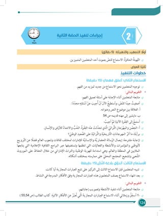 124
245
‫دقيقة‬
‫الثانية‬ ‫ة‬ ّ‫الحص‬ ‫تنفيذ‬ ‫إجراءات‬
)‫دقائق‬ 5( :‫والتهيئة‬ ‫التمهيد‬ : ً‫أول‬
÷÷.‫المتميزين‬ ‫المتعلمين‬ ‫أحد‬ ‫بصوت‬ ّ‫للنص‬ ‫االستماع‬ :ُ‫ة‬‫الحافز‬ ُ‫هيئة‬ّ‫ت‬‫ال‬
‫العرض‬ :‫ا‬ ً‫ثاني‬
‫التنفيذ‬ ‫خطوات‬
)‫دقيقة‬ 15( ‫فهمي‬ ‫ق‬ ّ‫أعم‬ :‫الثاني‬ ‫االستماع‬
÷÷.‫الفهم‬ ‫من‬ ‫لمزيد‬ ‫جديد‬ ‫من‬ ‫االستماع‬ ‫نحو‬ ‫المتعلمين‬ ‫توجيه‬
»»:‫البنائي‬ ‫التقويم‬
÷÷:‫الفهم‬ ‫تعميق‬ ‫أسئلة‬ ‫على‬ ‫اإلجابة‬ ‫أثناء‬ ‫المتعلمين‬ ‫متابعة‬
÷÷.‫ا‬ً‫د‬ّ‫محد‬ ِ‫ه‬ِ‫ئلت‬ ْ‫أس‬ ْ‫عن‬ َ‫جيب‬ُ‫أ‬ ْ‫أن‬ َ‫اآلن‬ ُ‫وأستطيع‬ ، ّ‫ص‬ّ‫ن‬‫لل‬ ‫ا‬ً‫جيد‬ ُ‫أصغيت‬
.‫وعنوانه‬ ‫النص‬ ‫موضوع‬ ‫بين‬ ‫العالقة‬ .‫أ‬
54 ‫ص‬ ‫قديمه‬ ‫مهنه‬ ‫إلى‬ ‫مايشير‬ .‫ب‬
÷÷: ُ‫أجيب‬ َّ‫ثم‬ ِ‫اآلتية‬ ِ‫رة‬ْ‫ق‬ِ‫الف‬ ‫إلى‬ ُ‫أستمع‬
÷÷.ِ‫سان‬ْ‫ن‬‫واإل‬ ِ‫ض‬ْ‫لألر‬ ُ‫واالنتماء‬ ُّ‫ب‬ُ‫الح‬ .ُ‫ة‬‫ر‬ْ‫ق‬ِ‫الف‬ ‫ه‬ْ‫ن‬‫ع‬ ْ‫ثت‬َّ‫تحد‬ ‫َّذي‬‫ل‬‫ا‬ ّ‫راثي‬ُّ‫ت‬‫ال‬ ِ‫جان‬َ‫ر‬ْ‫ه‬ِ‫والم‬ ‫ن‬ ْ‫ص‬ِ‫الح‬ -‫أ‬
÷÷‫؟‬ ّ‫الوطني‬ ِ‫عيد‬ َّ‫الص‬ ‫على‬ ِ‫ة‬ّ‫ي‬‫راث‬ُّ‫ت‬‫وال‬ ِ‫ة‬ّ‫ي‬‫اريخ‬َّ‫ت‬‫ال‬ ِ‫المهرجانات‬ ُ‫أثر‬ ‫ما‬ َ‫برأيك‬
÷÷‫رويج‬َّ‫ت‬‫ال‬ ‫عن‬ ً‫فضل‬ ‫العالم‬ ‫وشعوب‬ ‫ثقافات‬ ‫لمختلف‬ ‫لإلمارات‬ ‫ة‬َّ‫ي‬‫واإلنسان‬ ‫ة‬َّ‫ي‬‫الحضار‬ ‫سالة‬ّ‫الر‬ ‫إيصال‬ :‫مقترحة‬ ‫(إجابة‬
‫يتابعها‬ ‫التي‬ ‫اإلعالمية‬ ‫الثقافية‬ ‫البرامج‬ ‫عبر‬ ‫وتستضيفها‬ ‫تنظمها‬ ‫التي‬ ‫والفعاليات‬ ‫واألنشطة‬ ‫والمؤتمرات‬ ‫ألبوظبي‬
‫الموروث‬ ‫على‬ ‫الحفاظ‬ ‫خالل‬ ‫من‬ ‫اإلماراتي‬ ‫والتراث‬ ‫الوطنية‬ ‫للهوية‬ ‫استدامة‬ ‫وهي‬ .‫والعالم‬ ‫المنطقة‬ ‫في‬ ‫الماليين‬
.‫أشكاله‬ ‫بمختلف‬ ‫ممارسته‬ ‫على‬ ّ‫المحلي‬ ‫المجتمع‬ ‫وتشجيع‬ ‫عبي‬ َّ‫الش‬
)‫دقيقة‬ 15(: ِّ‫ص‬َّ‫ن‬‫ال‬ ‫بالغة‬ ‫ق‬َّ‫أتذو‬ :‫الثالث‬ ‫االستماع‬
÷÷.‫كانت‬ ‫أيا‬ ‫المجازية‬ ‫العبارات‬ ‫تتبع‬ ‫على‬ ‫كيز‬‫التر‬ ‫إلى‬ ‫الثالث‬ ‫االستماع‬ ‫قبل‬ ‫المتعلمين‬ ‫تنبيه‬
÷÷.‫النشاط‬ ‫في‬ ‫المدرجة‬ ‫األفكار‬ ‫وفق‬ ‫المجازية‬ ‫العبارات‬ ‫هذه‬ ‫المتعلمون‬ ‫يصنف‬ ‫االستماع‬ ‫انتهاء‬ ‫بعد‬
»»:‫البنائي‬ ‫التقويم‬
÷÷.‫إجاباتهم‬ ‫وتصويب‬ ‫األنشطة‬ ‫تنفيذ‬ ‫أثناء‬ ‫المتعلمين‬ ‫متابعة‬
÷÷) 55,54 ‫(ص‬ ‫الطالب‬ ‫كتاب‬ :ِ‫اآلتية‬ ِ‫األفكار‬ ِ‫عن‬ ُ‫ر‬ّ‫ب‬‫ع‬ُ‫ت‬ ‫َّتي‬‫ل‬‫ا‬ َ‫المجازية‬ ِ‫بارات‬ِ‫الع‬ ‫االستماع‬ ‫أثناء‬ ‫وزمالئي‬ ُ‫ل‬ّ‫أسج‬ 1-
 