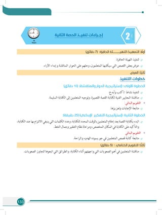 133
245
‫دقيقة‬
‫الثانية‬ ‫الحصة‬ ‫تنفيـــذ‬ ‫إجـــراءات‬
)‫دقائق‬ 7( :‫ة‬‫الحافز‬ ‫التهيـــــــــــئة‬ /‫التمهيد‬ : ً‫أول‬
÷÷:‫الحافزة‬ ‫التهيئة‬ ‫لتنفيذ‬
÷÷.‫اآلراء‬ ‫وإبداء‬ ‫المناقشة‬ ‫الحوار‬ ‫على‬ ‫وحثهم‬ ،‫المتعلمون‬ ‫سيكتبها‬ ‫التي‬ ‫القصص‬ ‫بعض‬ ‫عرض‬
‫العرض‬ :‫ا‬ ً‫ثاني‬
‫التنفيذ‬ ‫خطوات‬
)‫دقائق‬ 10( .)‫والمناقشة‬ ‫الحوار‬ ‫(إستراتيجية‬ :‫األولى‬ ‫الخطوة‬
÷÷:‫وأبدع‬ ‫/أكتب‬ ‫نشاط‬ ‫لتنفيذ‬
÷÷.‫السليمة‬ ‫الكتابة‬ ‫إلى‬ ‫المتعلمين‬ ‫وتوجيه‬ ،‫القصيرة‬ ‫القصة‬ ‫لكتابة‬ ‫الفنية‬ ‫المعايير‬ ‫مناقشة‬
»»:‫البنائي‬ ‫التقويم‬
÷÷.‫وتعزيزها‬ ‫اإلجابات‬ ‫متابعة‬
:)‫دقيقة‬ 25( )‫اإلبداعي‬ ‫التفكير‬ ‫(إستراتيجية‬ :‫الثانية‬ ‫الخطوة‬
÷÷،‫الكتابة‬‫عند‬‫بها‬‫االلتزام‬‫ينبغي‬‫التي‬‫الكلمات‬‫وعدد‬،‫للكتابة‬‫المحدد‬‫بالوقت‬‫المتعلمين‬‫إعالم‬‫بعد‬‫القصة‬‫بكتابة‬‫البدء‬
.‫الخط‬‫وجمال‬‫التفقير‬‫نظام‬‫ومراعاة‬،‫المخصص‬‫المكان‬‫في‬‫الكتابة‬‫على‬‫والتأكيد‬
»»‫البنائي‬ ‫التقويم‬
÷÷.‫والراحة‬ ‫الهدوء‬ ‫يسوده‬ ‫جو‬ ‫في‬ ‫المتعلمين‬ ‫قصص‬ ‫كتابة‬ ‫متابعة‬
)‫دقائق‬ 5( : .‫الختامي‬ ‫التقويم‬ :‫ا‬ ً‫ثالث‬
÷÷.‫الصعوبات‬ ‫لتجاوز‬ ‫اتبعوها‬ ‫التي‬ ‫والطرائق‬ ،‫الكتابة‬ ‫أثناء‬ ‫واجهتهم‬ ‫التي‬ ‫الصعوبات‬ ‫أهم‬ ‫في‬ ‫المتعلمين‬ ‫مناقشة‬
 