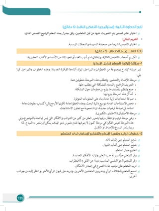 135
)‫دقائق‬ 5( .)‫الناقد‬ ‫التفكير‬ ‫(إستراتيجية‬ :‫الثانية‬ ‫الخطوة‬ ‫تابع‬
÷÷.‫الفائزة‬ ‫القصص‬ ‫لترشيح‬ ‫المعلم‬ ‫يعده‬ ‫جدول‬ ‫وفق‬ ،‫المتعلمين‬ ‫قبل‬ ‫من‬ ‫عليها‬ ‫التصويت‬ ‫يتم‬ ‫قصص‬ ‫عشر‬ ‫اختيار‬
»»:‫البنائي‬ ‫التقويم‬
÷÷.‫الرسمية‬ ‫والمجالت‬ ‫المدرسة‬ ‫صحيفة‬ ‫عبر‬ ‫لنشرها‬ ‫القصص‬ ‫اختيار‬
)‫دقائق‬ 5( ‫الختامي‬ ‫التقــــــويـــم‬ :‫ا‬ ً‫ثالث‬
÷÷.‫التحفيزية‬ ‫واأللقاب‬ ‫األسماء‬ ‫من‬ ‫ذلك‬ ‫نحو‬ ‫أو‬ ،‫الغد‬ ‫أديب‬ ‫اسم‬ ‫وإطالق‬ ،‫الفائزة‬ ‫القصص‬ ‫أصحاب‬ ‫تكريم‬
:)‫اإلبداع‬ ‫(مراحل‬ ‫للمعلم‬ ‫إثرائية‬ ‫بطاقة‬ -1
‫كما‬ ‫والمراحل‬ ‫الخطوات‬ ‫وهذه‬ ،‫الجديدة‬ ‫الفكرة‬ ‫أثناءها‬ ‫لد‬‫و‬‫تت‬ ،‫والمراحل‬ ‫الخطوات‬ ‫من‬ ‫بمجموعة‬ ‫اإلبداع‬ ‫عملية‬ ‫تمر‬
:‫يلي‬
÷÷:‫هما‬ ‫خطوتين‬ ‫المرحلة‬ ‫هذه‬ ‫وتتطلب‬ :‫والتحضير‬ ‫اإلعداد‬ ‫مرحلة‬
.‫حلها‬ ‫يتطلب‬ ‫التي‬ ‫للمشكلة‬ ‫والمحدد‬ ‫الواضح‬ ‫التعريف‬
.‫المشكلة‬ ‫حول‬ ‫معلومات‬ ‫من‬ ‫يلزم‬ ‫ما‬ ‫وتصنيف‬ ‫وتنظيم‬ ‫جمع‬
:‫فيها‬ ‫يلزم‬ ‫المرحلة‬ ‫هذه‬ ‫أن‬ ‫كما‬
.‫المتوفرة‬ ‫المعلومات‬ ‫على‬ ‫بناء‬ ،‫عامة‬ ‫لية‬‫و‬‫أ‬ ‫استنتاجات‬ ‫صياغة‬
‫هامة‬ ‫معلومات‬ ‫اكتساب‬ ‫إلى‬ ‫األرجح‬ ‫نها‬‫و‬‫لك‬ ‫هامة‬ ‫الخطوة‬ ‫وهذه‬ ،‫البحث‬ ‫دائرة‬ ‫بتوسيع‬ ‫العامة‬ ‫االستنتاجات‬ ‫فحص‬
.‫االستنتاجات‬ ‫تجاوز‬ ‫مع‬ ‫صعوبة‬ ‫تزداد‬ ،‫جديدة‬ ‫فرضيات‬ ‫صياغة‬ ‫في‬ ‫تساعد‬
÷÷:)‫الكمون‬ ،‫(االختمار‬ ‫االحتضان‬ ‫مرحلة‬
‫وفي‬ ،‫بالموضوع‬ ‫صلة‬ ‫لها‬ ‫ليس‬ ‫التي‬ ‫واألفكار‬ ‫الشوائب‬ ‫من‬ ‫كثير‬ ‫من‬ ‫العقل‬ ‫يتحرر‬ ‫وفيها‬ ،‫وانتظار‬ ‫تيب‬‫ر‬‫ت‬ ‫مرحلة‬ ‫وهي‬
‫لذا‬ ،‫المبدع‬ ‫به‬ ‫يشعر‬ ‫أن‬ ‫يمكن‬ ‫الهدف‬ ‫نحو‬ ‫ملموس‬ ‫تقدم‬ ‫فيها‬ ‫يتم‬ ‫ال‬ ‫كمون‬ ‫مرحلة‬ ‫في‬ ‫الفكرة‬ ‫تعيش‬ ‫المرحلة‬ ‫هذه‬
.‫الكسل‬ ‫أو‬ ‫باإلحباط‬ ‫المبدع‬ ‫يشعر‬ ‫ربما‬
:‫المتعلم‬ ‫لدى‬ ‫اإلبداعي‬ ‫والتفكير‬ ‫اإلبداع‬ ‫وتنمية‬ ‫توليد‬ ‫خطوات‬ -2
÷÷.‫ذاته‬ ‫إثبات‬ ‫على‬ ‫المتعلم‬ ‫شجع‬
÷÷.‫الخيال‬ ‫ألعاب‬ ‫على‬ ‫المتعلم‬ ‫شجع‬
÷÷.‫المتعلم‬ ‫خيال‬ ‫احترم‬
÷÷.‫الجديدة‬ ‫األفكار‬ ‫ليد‬‫و‬‫وت‬ ،‫التعلم‬ ‫حب‬ ‫يسوده‬ ‫ا‬ًّ‫جو‬ ‫للمتعلم‬ ‫وفر‬
÷÷.‫واالضطراب‬ ‫القلق‬ ‫عن‬ ‫ا‬ً‫بعيد‬ ‫المناسب‬ ‫النفسي‬ ‫الجو‬ ‫للمتعلم‬ ‫وفر‬
÷÷.‫األحكام‬ ‫إصدار‬ ‫في‬ ‫التسرع‬ ‫عادة‬ ‫تجنب‬ ‫على‬ ‫المتعلم‬ ‫درب‬
÷÷‫جوانب‬‫من‬‫إليه‬‫والنظر‬،‫اآلخر‬‫الرأي‬‫قبول‬‫على‬‫ودربه‬،‫اآلخرين‬‫المتعلمين‬ ‫وبين‬‫بينه‬‫الرأي‬‫باختالف‬‫للمتعلم‬‫اسمح‬
.‫أخرى‬
 