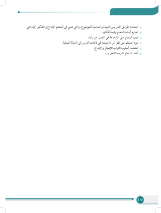 136
÷÷.‫اإلبداعي‬ ‫والتفكير‬ ‫اإلبداع‬ ‫المتعلم‬ ‫في‬ ‫تنمي‬ ‫والتي‬ ،‫للموضوع‬ ‫والمناسبة‬ ‫الجيدة‬ ‫التدريس‬ ‫طرائق‬ ‫استخدم‬
÷÷.‫أفكاره‬ ‫وقيمة‬ ‫المتعلم‬ ‫أسئلة‬ ‫احترم‬
÷÷.‫رأيه‬ ‫عن‬ ‫التعبير‬ ‫في‬ ‫الشجاعة‬ ‫على‬ ‫المتعلم‬ ‫درب‬
÷÷.‫العملية‬ ‫الحياة‬ ‫إلى‬ ‫الدرس‬ ‫قاعات‬ ‫في‬ ‫يتعلمه‬ ‫ما‬ ‫أثر‬ ‫نقل‬ ‫على‬ ‫المتعلم‬ ‫عود‬
÷÷.‫واإلبداع‬ ‫لإلنجاز‬ ‫الثواب‬ ‫أسلوب‬ ‫استخدم‬
÷÷.‫للتجريب‬ ‫الفرصة‬ ‫المتعلم‬ ‫أعط‬
 