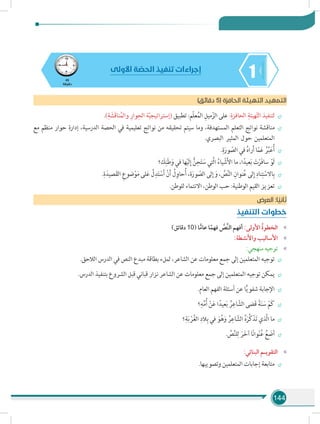 144
145
‫دقيقة‬
‫األولى‬ ‫ة‬ ّ‫الحص‬ ‫تنفيذ‬ ‫إجراءات‬
)‫دقائق‬ 5( ‫الحافزة‬ ‫التهيئة‬ ‫التمهيد‬
÷÷.)ِ‫ة‬ َ‫َش‬‫ق‬‫نا‬ُ‫م‬‫وال‬ ِ‫وار‬ِ‫الح‬ ‫ة‬ّ‫ي‬‫(إستراتيج‬ ‫تطبيق‬ :‫ّم‬‫ل‬‫ع‬ُ‫م‬‫ال‬ ِ‫ميل‬ّ‫الز‬ ‫على‬ :ِ‫الحافزة‬ ِ‫هيئة‬ّ‫ت‬‫ال‬ ‫لتنفيذ‬
÷÷‫مع‬ ‫منظم‬ ‫حوار‬ ‫إدارة‬ ،‫الدرسية‬ ‫الحصة‬ ‫في‬ ‫تعليمية‬ ‫نواتج‬ ‫من‬ ‫تحقيقه‬ ‫سيتم‬ ‫وما‬ ،‫المستهدفة‬ ‫التعلم‬ ‫نواتج‬ ‫مناقشة‬
.‫البصري‬ ‫المثير‬ ‫حول‬ ‫المتعلمين‬
÷÷.ِ‫ة‬َ‫ور‬ ّ‫الص‬ ‫في‬ ُ‫ه‬‫را‬َ‫أ‬ ‫ا‬ّ‫م‬َ‫ع‬ ُ‫ر‬ِّ‫ب‬َ‫ع‬ُ‫أ‬
÷÷‫؟‬ َ‫ك‬ِ‫ن‬َ‫ط‬َ‫و‬ ‫في‬ ‫ها‬ْ‫ي‬َ‫ل‬ِ‫إ‬ ُّ‫ن‬ِ‫ح‬َ‫ت‬ َ‫س‬ ‫َّتي‬‫ل‬‫ا‬ ُ‫ياء‬ ْ‫ش‬َ‫أل‬‫ا‬ ‫ما‬ ،‫ا‬ً‫عيد‬َ‫ب‬ َ‫ت‬ْ‫َر‬‫ف‬‫سا‬ ْ‫َو‬‫ل‬
÷÷.ِ‫ة‬َ‫صيد‬َ‫ق‬‫ال‬ ِ‫ضوع‬ْ‫و‬َ‫م‬ ‫لى‬َ‫ع‬ َّ‫ل‬ِ‫د‬َ‫ت‬ ْ‫س‬َ‫أ‬ ْ‫ن‬َ‫أ‬ ُ‫ل‬ِ‫حاو‬ُ‫أ‬ ،‫ة‬َ‫ور‬ ّ‫الص‬ ‫لى‬ِ‫إ‬ َ‫و‬ ، ِّ‫ص‬َّ‫ن‬‫ال‬ ِ‫نوان‬ُ‫ع‬ ‫لى‬ِ‫إ‬ ِ‫ناد‬ِ‫ت‬ ْ‫االس‬ِ‫ب‬
÷÷.‫للوطن‬ ‫االنتماء‬ ،‫الوطن‬ ‫حب‬ :‫الوطنية‬ ‫القيم‬ ‫تعزيز‬
‫العرض‬ :‫ا‬ ً‫ثاني‬
‫التنفيذ‬ ‫خطوات‬
»»)‫دقائق‬ 10( ‫ا‬ًّ‫عام‬ ‫ا‬ً‫فهم‬ َّ‫َّص‬‫ن‬‫ال‬ ‫أفهم‬ :‫األولى‬ ُ‫ة‬‫الخطو‬
»»:‫واألنشطة‬ ‫األساليب‬
»»:‫منهجي‬ ‫توجيه‬
÷÷.‫الالحق‬ ‫الدرس‬ ‫في‬ ‫النص‬ ‫مبدع‬ ‫بطاقة‬ ‫لملء‬ ،‫الشاعر‬ ‫عن‬ ‫معلومات‬ ‫جمع‬ ‫إلى‬ ‫المتعلمين‬ ‫توجيه‬
÷÷.‫الدرس‬ ‫بتنفيذ‬ ‫الشروع‬ ‫قبل‬ ‫قباني‬ ‫نزار‬ ‫الشاعر‬ ‫عن‬ ‫معلومات‬ ‫جمع‬ ‫إلى‬ ‫المتعلمين‬ ‫توجيه‬ ‫يمكن‬
÷÷.‫العام‬ ‫الفهم‬ ‫أسئلة‬ ‫عن‬ ‫ا‬ًّ‫ي‬‫شفو‬ ‫اإلجابة‬
÷÷‫؟‬ِ‫ه‬ِّ‫م‬ُ‫أ‬ ْ‫ن‬َ‫ع‬ ‫ا‬ً‫عيد‬َ‫ب‬ ُ‫ر‬ِ‫اع‬ ّ‫الش‬ ‫َضى‬‫ق‬ ً‫ة‬َ‫ن‬ َ‫س‬ ْ‫َم‬‫ك‬
÷÷‫؟‬ِ‫ة‬َ‫ب‬ ْ‫ر‬ُ‫غ‬‫ال‬ ِ‫الد‬ِ‫ب‬ ‫في‬ َ‫و‬ُ‫ه‬َ‫و‬ ُ‫ر‬ِ‫اع‬ ّ‫الش‬ ُ‫ه‬َ‫َّر‬‫ك‬َ‫ذ‬َ‫ت‬ ‫َّذي‬‫ل‬‫ا‬ ‫ما‬
÷÷. ِّ‫ص‬َّ‫ن‬‫ل‬ِ‫ل‬ َ‫ر‬َ‫خ‬‫آ‬ ‫ا‬ً‫ن‬‫وا‬ْ‫ن‬ُ‫ع‬ ُ‫ع‬ َ‫أض‬
»»:‫البنائي‬ ‫التقويـم‬
÷÷.‫وتصويبها‬ ‫المتعلمين‬ ‫إجابات‬ ‫متابعة‬
 