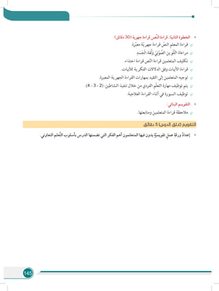 145
»»)‫دقائق‬ 30( ‫جهرية‬ ‫قراءة‬ ‫َّص‬‫ن‬‫ال‬ ‫قراءة‬ :‫الثانية‬ ‫الخطوة‬
÷÷.‫رة‬ِّ‫ب‬‫مع‬ ‫ة‬ّ‫ي‬‫جهر‬ ‫قراءة‬ ّ‫النص‬ ‫المعلم‬ ‫قراءة‬
÷÷
ِ‫د‬ َ‫س‬َ‫ْج‬‫ل‬‫ا‬ ‫ة‬َ‫غ‬ُ‫ل‬َ‫و‬ ّ‫ي‬ِ‫ت‬ْ‫و‬ َّ‫الص‬ ‫ْوين‬‫ل‬َّ‫ت‬‫ال‬ ‫مراعاة‬
÷÷.‫احتذاء‬ ‫قراءة‬ ‫ص‬ّ‫ن‬‫ال‬ ‫قراءة‬ ‫المتعلمين‬ ‫تكليف‬
÷÷.‫لألبيات‬ ‫الفكرية‬ ‫الدالالت‬ ‫وفق‬ ‫األبيات‬ ‫قراءة‬
÷÷.‫المعبرة‬ ‫الجهرية‬ ‫القراءة‬ ‫بمهارات‬ ‫التقيد‬ ‫إلى‬ ‫المتعلمين‬ ‫توجيه‬
÷÷.)4 – 3 – 2( :‫النشاطين‬ ‫تنفيذ‬ ‫خالل‬ ‫من‬ ‫الفردي‬ ‫ّم‬‫ل‬‫التع‬ ‫مهارة‬ ‫توظيف‬ ‫يتم‬
÷÷.‫العالجية‬ ‫القراءة‬ ‫أثناء‬ ‫في‬ ‫السبورة‬ ‫توظيف‬
»»:‫البنائي‬ ‫التقويـم‬
÷÷.‫ومتابعتها‬ ‫المتعلمين‬ ‫قراءة‬ ‫مالحظة‬
‫ق‬‫دقائ‬ 5 )‫الدرس‬ ‫(غـلق‬ ‫التقويم‬
»».‫التعاوني‬ ‫َّعلم‬‫ت‬‫ال‬ ‫بأسلوب‬ ‫الدرس‬ ‫تضمنها‬ ‫التي‬ ‫الفكر‬ ‫أهم‬ ‫المتعلمون‬ ‫فيها‬ ‫يدون‬ ٍ‫ة‬ّ‫ي‬‫تقويم‬ ٍ‫عمل‬ ِ‫ورقة‬ ُ‫د‬‫إعدا‬
 