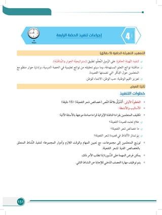 151
445
‫دقيقة‬
‫الرابعة‬ ‫ة‬ ّ‫الحص‬ ‫تنفيذ‬ ‫إجراءات‬
)‫دقائق‬ 5( ‫الحافزة‬ ‫التهيئة‬ ‫التمهيد‬
÷÷.)ِ‫ة‬ َ‫َش‬‫ق‬‫نا‬ُ‫م‬‫وال‬ ِ‫وار‬ِ‫الح‬ ‫ة‬ّ‫ي‬‫(إستراتيج‬ ‫تطبيق‬ :‫ّم‬‫ل‬‫ع‬ُ‫م‬‫ال‬ ِ‫ميل‬ّ‫الز‬ ‫على‬ :ِ‫الحافزة‬ ِ‫هيئة‬ّ‫ت‬‫ال‬ ‫لتنفيذ‬
÷÷‫مع‬ ‫منظم‬ ‫حوار‬ ‫وإدارة‬ ،‫الدرسية‬ ‫الحصة‬ ‫في‬ ‫تعليمية‬ ‫نواتج‬ ‫من‬ ‫تحقيقه‬ ‫سيتم‬ ‫وما‬ ،‫المستهدفة‬ ‫التعلم‬ ‫نواتج‬ ‫مناقشة‬
.‫القصيدة‬ ‫تضمنتها‬ ‫التي‬ ‫َر‬‫ك‬ِ‫الف‬ ‫حول‬ ‫المتعلمين‬
÷÷.‫للوطن‬ ‫االنتماء‬ ،‫الوطن‬ ‫حب‬ :‫الوطنية‬ ‫القيم‬ ‫تعزيز‬
‫ض‬‫العر‬ :‫ا‬ ً‫ثاني‬
‫التنفيذ‬ ‫خطوات‬
»»)‫دقيقة‬ 15( )‫التفعيلة‬ ‫شعر‬ ‫(خصائص‬ ‫ّص‬‫ن‬‫ال‬ َ‫ة‬َ‫غ‬‫بال‬ ُ‫ق‬َّ‫و‬ َ‫َذ‬‫ت‬َ‫أ‬ :‫األولى‬ ُ‫ة‬‫الخطو‬
»»:‫واألنشطة‬ ‫األساليب‬
»»:‫اآلتية‬ ‫باألسئلة‬ ‫موجهة‬ ‫صامتة‬ ‫قراءة‬ ‫اإلثرائية‬ ‫النافذة‬ ‫بقراءة‬ ‫المتعلمين‬ ‫تكليف‬
÷÷‫التفعيلة؟‬ ‫قصيدة‬ ‫تعتمد‬ ‫عالم‬
÷÷‫التفعيلة؟‬ ‫شعر‬ ‫خصائص‬ ‫ما‬
÷÷‫التفعيلة؟‬ ‫شعر‬ ‫قصيدة‬ ‫في‬ ‫األلفاظ‬ ‫تمتاز‬ َ‫م‬ِ‫ب‬
»»‫المتعلق‬ ‫َّشاط‬‫ن‬‫ال‬ ‫لتنفيذ‬ ‫المجموعة؛‬ ‫وأدوار‬ ‫الالزم‬ ‫والوقت‬ ‫المهام‬ ‫تعيين‬ ‫مع‬ ،‫مجموعات‬ ‫إلى‬ ‫المتعلمين‬ ‫توزيع‬
.‫التفعيلة‬ ‫لشعر‬ ‫الفنية‬ ‫بالخصائص‬
»».‫ذلك‬ ‫األمر‬ ‫تطلب‬ ‫إذا‬ ‫بورة‬ ُّ‫الس‬ ‫على‬ ‫المهمة‬ ‫رض‬َ‫ع‬ ‫يمكن‬
»».‫الثاني‬ ‫النشاط‬ ‫عن‬ ‫لإلجابة‬ ‫الذهني‬ ‫العصف‬ ‫مهارة‬ ‫توظيف‬ ‫يتم‬
 