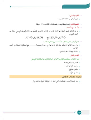 154
»»:‫البنائي‬ ‫التقويـم‬
÷÷.‫اإلجابات‬ ‫مناقشة‬ ‫ثم‬ ،‫أقران‬ ‫تقييم‬
»»)‫دقيقة‬ 15( ‫ف‬ ِ‫ْش‬‫ك‬َ‫ت‬ ْ‫اس‬ ‫واالستكشاف‬ ‫البحث‬ ‫إستراتيجية‬ :‫الثانية‬ ُ‫ة‬‫الخطو‬
»»:‫واألنشطة‬ ‫األساليب‬
÷÷‫عن‬ ‫أسئلة‬ ‫طرح‬ ‫ثم‬ ،‫الصوت‬ ‫خالل‬ ‫من‬ ‫الخبري‬ ‫لألسلوب‬ ‫البالغية‬ ‫األغراض‬ ‫بإبراز‬ ‫وقراءتها‬ ‫الشعرية‬ ‫األبيات‬ ‫عرض‬
:‫الشعري‬ ‫البيت‬
‫تاب‬ِ‫ك‬ ‫ان‬َ‫م‬َّ‫الز‬ ‫ي‬ِ‫ف‬ ٍ‫يس‬ِ‫ل‬َ‫ج‬ ُ‫ر‬ْ‫ي‬َ‫خ‬َ‫  و‬ٍ‫ح‬ِ‫ب‬‫ا‬ َ‫س‬ ُ‫ج‬ْ‫ر‬ َ‫س‬ ‫ى‬َ‫ن‬ُّ‫الد‬ ‫ي‬ِ‫ف‬ ٍ‫َان‬‫ك‬َ‫م‬ ُّ‫ز‬َ‫ع‬َ‫أ‬
»»:‫الكتاب‬ ‫في‬ ‫المعروضة‬ ‫األسئلة‬ ‫الطالب‬ ‫يناقش‬ :‫أقران‬ ‫عمل‬
÷÷‫كتاب‬ ‫من‬ ‫األسئلة‬ ‫استكمال‬ ‫يتم‬ ....................... ‫ينصحنا‬ ‫أن‬ ‫يريد‬ ‫أم‬ ‫نعرفها؟‬ ‫ال‬ ‫معلومات‬ ‫يبلغنا‬ ‫أن‬ ‫ر‬ِ‫الشاع‬ ‫يريد‬ ‫هل‬
.‫الطالب‬
÷÷.‫المتعلمين‬ ‫مع‬ ‫اإلجابات‬ ‫مناقشة‬
»»:‫البنائي‬ ‫التقويم‬
»»:‫للمعاني‬ ‫ا‬ً‫ع‬‫تب‬ ‫الباقية‬ ‫لألبيات‬ ‫البالغية‬ ‫األغراض‬ ‫الطالب‬ ‫يستكشف‬ :‫األقران‬ ‫عمل‬
÷÷.‫بنفسه‬ ‫الشاعر‬ ‫به‬ ‫افتخر‬
÷÷.‫نفسه‬ ‫الشاعر‬ ‫به‬ ‫مدح‬
÷÷.‫نصائح‬ ‫يتضمن‬
÷÷.‫ا‬ً‫ن‬‫ز‬‫ح‬ ‫يتضمن‬
‫ق‬‫دقائ‬ 5 ‫الختامي‬ ‫التقويم‬
÷÷‫الخبري؟‬ ‫لألسلوب‬ ‫البالغية‬ ‫األغراض‬ ‫هي‬ ‫ما‬ :‫والمناقشة‬ ‫الحوار‬ ‫إستراتيجية‬
 